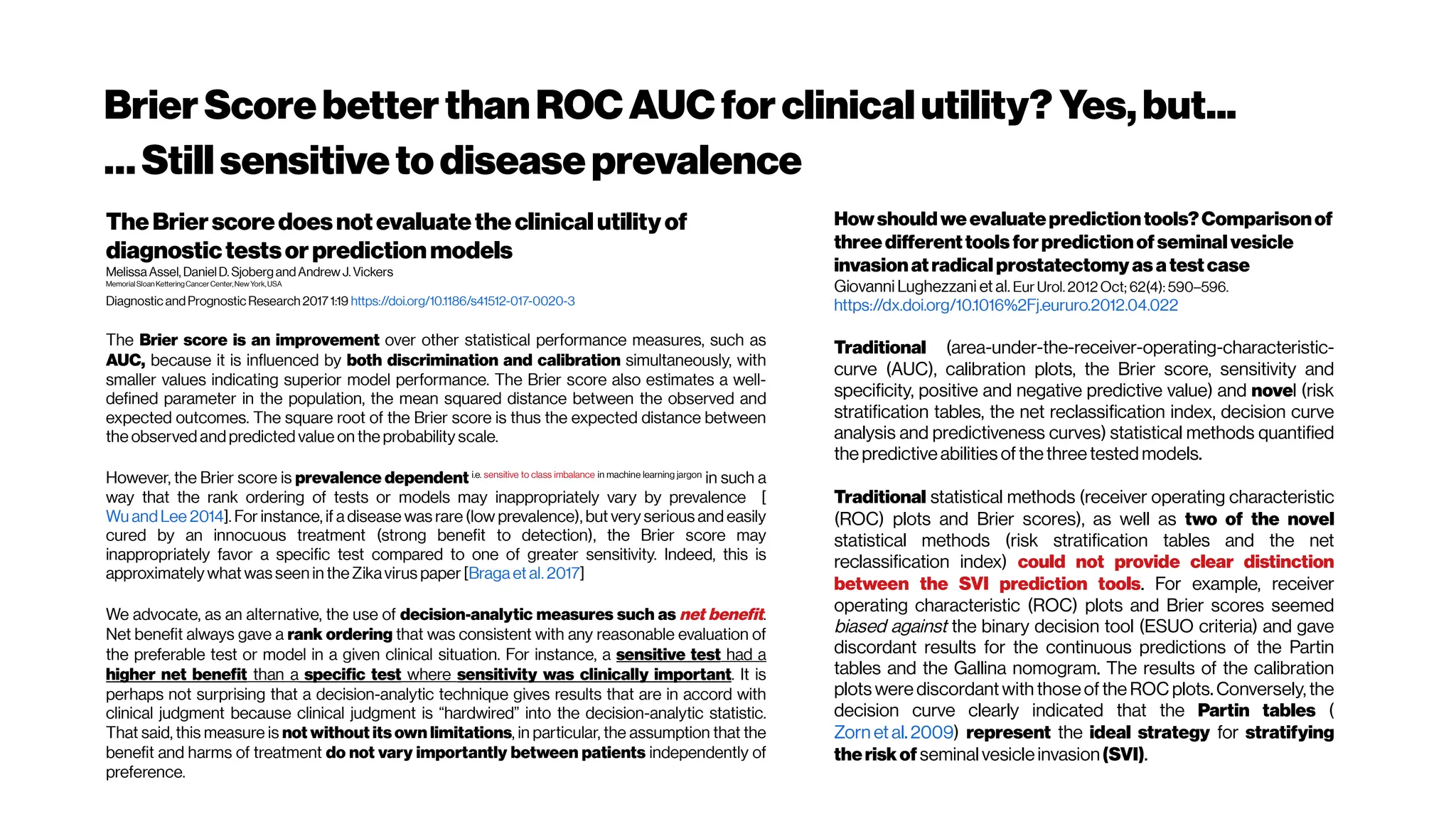 BrierScorebetterthanROCAUCforclinicalutility? Yes,but...
…Stillsensitivetodiseaseprevalence
TheBrierscoredoesnotevaluatetheclinicalutilityof
diagnostictestsorpredictionmodels
Melissa Assel, DanielD. SjobergandAndrew J. Vickers
MemorialSloan KetteringCancerCenter,NewYork,USA
Diagnostic andPrognostic Research 2017 1:19 https://doi.org/10.1186/s41512-017-0020-3
The Brier score is an improvement over other statistical performance measures, such as
AUC, because it is influenced by both discrimination and calibration simultaneously, with
smaller values indicating superior model performance. The Brier score also estimates a well-
defined parameter in the population, the mean squared distance between the observed and
expected outcomes. The square root of the Brier score is thus the expected distance between
the observed andpredicted value on the probability scale.
However, the Brier score is prevalence dependent i.e. sensitive to class imbalance in machine learning jargon
in such a
way that the rank ordering of tests or models may inappropriately vary by prevalence [
Wu andLee 2014]. For instance, if a disease was rare (low prevalence), but very serious and easily
cured by an innocuous treatment (strong benefit to detection), the Brier score may
inappropriately favor a specific test compared to one of greater sensitivity. Indeed, this is
approximately what was seen in the Zikavirus paper [Braga et al. 2017]
We advocate, as an alternative, the use of decision-analytic measures such as net benefit.
Net benefit always gave a rank ordering that was consistent with any reasonable evaluation of
the preferable test or model in a given clinical situation. For instance, a sensitive test had a
higher net benefit than a specific test where sensitivity was clinically important. It is
perhaps not surprising that a decision-analytic technique gives results that are in accord with
clinical judgment because clinical judgment is “hardwired” into the decision-analytic statistic.
That said, this measure is not without its own limitations, in particular, the assumption that the
benefit and harms of treatment do not vary importantly between patients independently of
preference.
Howshouldweevaluatepredictiontools?Comparisonof
threedifferenttools forpredictionofseminalvesicle
invasionatradicalprostatectomy as atestcase
Giovanni Lughezzani et al. Eur Urol. 2012 Oct; 62(4): 590–596.
https://dx.doi.org/10.1016%2Fj.eururo.2012.04.022
Traditional (area-under-the-receiver-operating-characteristic-
curve (AUC), calibration plots, the Brier score, sensitivity and
specificity, positive and negative predictive value) and novel (risk
stratification tables, the net reclassification index, decision curve
analysis and predictiveness curves) statistical methods quantified
the predictiveabilities ofthethreetested models.
Traditional statistical methods (receiver operating characteristic
(ROC) plots and Brier scores), as well as two of the novel
statistical methods (risk stratification tables and the net
reclassification index) could not provide clear distinction
between the SVI prediction tools. For example, receiver
operating characteristic (ROC) plots and Brier scores seemed
biased against the binary decision tool (ESUO criteria) and gave
discordant results for the continuous predictions of the Partin
tables and the Gallina nomogram. The results of the calibration
plots were discordant with thoseof the ROC plots. Conversely, the
decision curve clearly indicated that the Partin tables (
Zorn et al. 2009) represent the ideal strategy for stratifying
theriskof seminal vesicleinvasion(SVI).
 