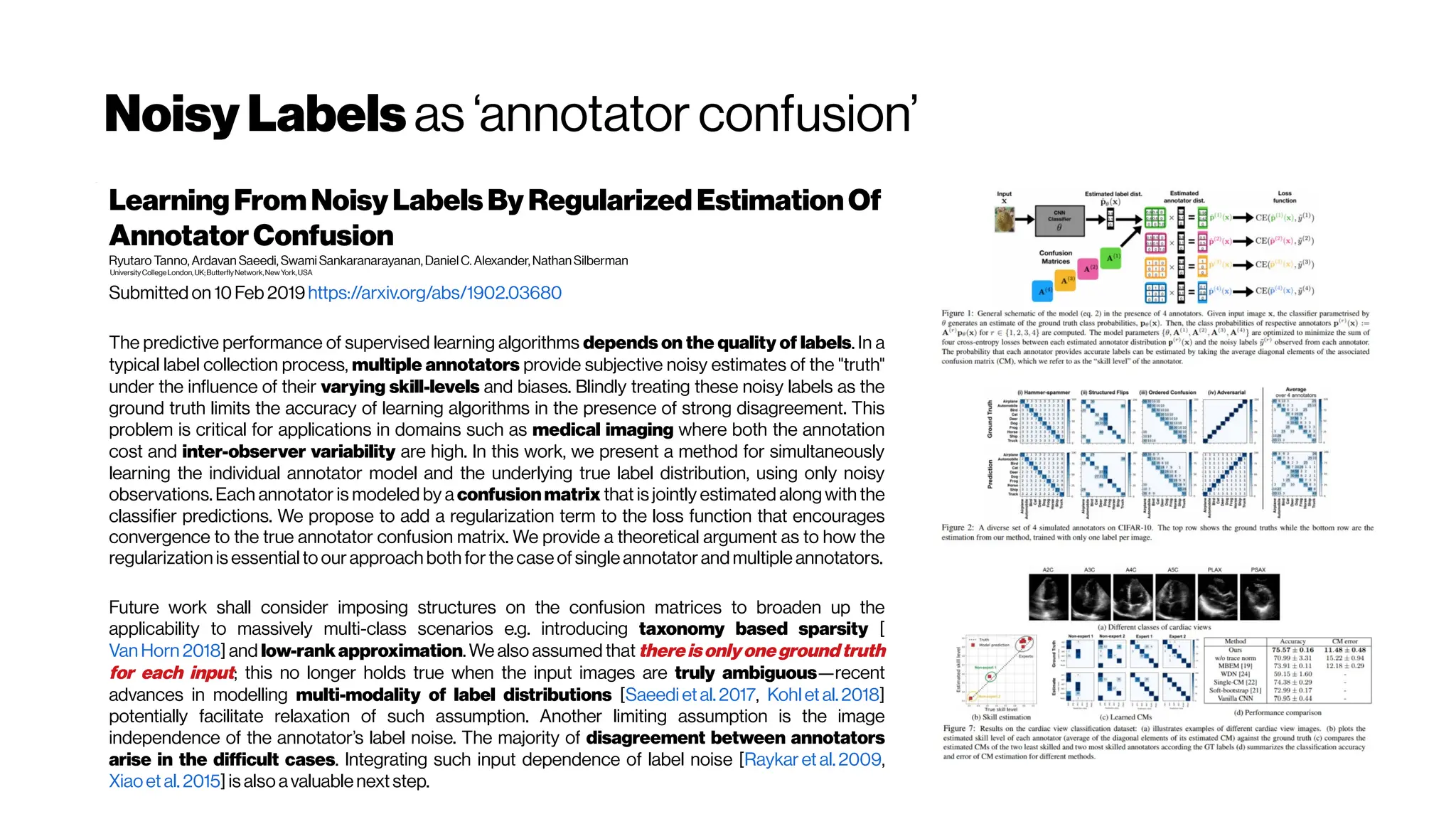 NoisyLabels as ‘annotator confusion’
Learning FromNoisyLabelsBy Regularized EstimationOf
AnnotatorConfusion
Ryutaro Tanno, Ardavan Saeedi, Swami Sankaranarayanan, DanielC. Alexander, NathanSilberman
UniversityCollegeLondon, UK;ButterflyNetwork,NewYork,USA
Submitted on 10Feb 2019https://arxiv.org/abs/1902.03680
The predictive performance of supervised learning algorithms depends on the quality of labels. In a
typical label collection process, multiple annotators provide subjective noisy estimates of the "truth"
under the influence of their varying skill-levels and biases. Blindly treating these noisy labels as the
ground truth limits the accuracy of learning algorithms in the presence of strong disagreement. This
problem is critical for applications in domains such as medical imaging where both the annotation
cost and inter-observer variability are high. In this work, we present a method for simultaneously
learning the individual annotator model and the underlying true label distribution, using only noisy
observations. Each annotator is modeled by a confusionmatrix that is jointly estimated along with the
classifier predictions. We propose to add a regularization term to the loss function that encourages
convergence to the true annotator confusion matrix. We provide a theoretical argument as to how the
regularization is essential to ourapproach both forthecaseofsingleannotatorand multiple annotators.
Future work shall consider imposing structures on the confusion matrices to broaden up the
applicability to massively multi-class scenarios e.g. introducing taxonomy based sparsity [
Van Horn 2018] and low-rankapproximation. We also assumed that thereisonlyonegroundtruth
for each input; this no longer holds true when the input images are truly ambiguous—recent
advances in modelling multi-modality of label distributions [Saeedi etal.2017, Kohl et al. 2018]
potentially facilitate relaxation of such assumption. Another limiting assumption is the image
independence of the annotator’s label noise. The majority of disagreement between annotators
arise in the difficult cases. Integrating such input dependence of label noise [Raykar et al. 2009,
Xiaoet al. 2015] is also avaluablenextstep.
 