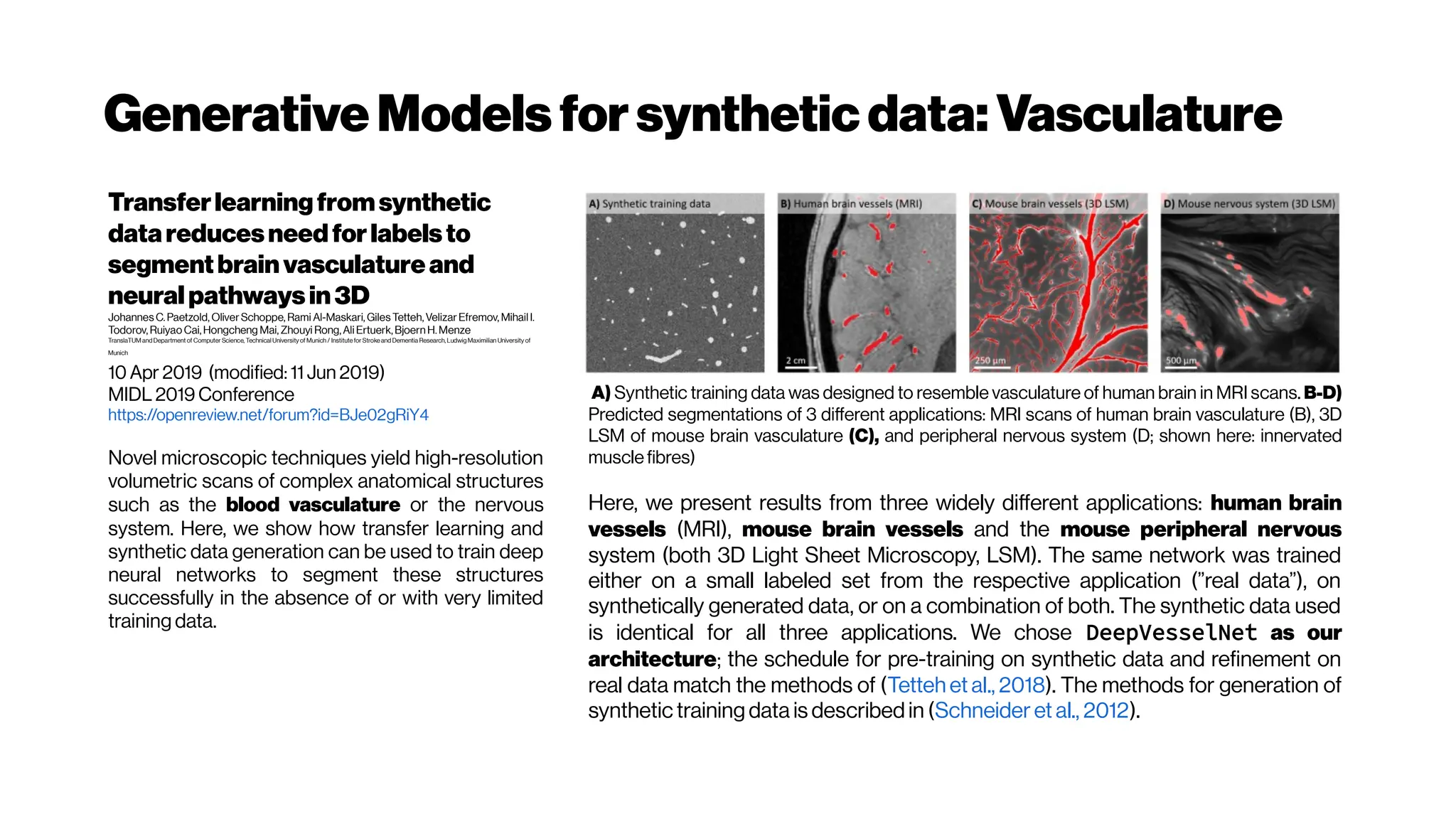 GenerativeModelsforsyntheticdata: Vasculature
Transferlearningfromsynthetic
datareducesneedforlabelsto
segmentbrainvasculatureand
neuralpathwaysin3D
Johannes C.Paetzold, Oliver Schoppe, Rami Al-Maskari, Giles Tetteh,Velizar Efremov, Mihail I.
Todorov, Ruiyao Cai,Hongcheng Mai, Zhouyi Rong,Ali Ertuerk,Bjoern H.Menze
TranslaTUM and Department of Computer Science, Technical University of Munich / Institute for Stroke and Dementia Research, Ludwig Maximilian University of
Munich
10 Apr 2019 (modified: 11 Jun 2019)
MIDL 2019 Conference
https://openreview.net/forum?id=BJe02gRiY4
Novel microscopic techniques yield high-resolution
volumetric scans of complex anatomical structures
such as the blood vasculature or the nervous
system. Here, we show how transfer learning and
synthetic data generation can be used to train deep
neural networks to segment these structures
successfully in the absence of or with very limited
training data.
A) Synthetic training data was designed to resemble vasculature of human brain in MRI scans. B-D)
Predicted segmentations of 3 different applications: MRI scans of human brain vasculature (B), 3D
LSM of mouse brain vasculature (C), and peripheral nervous system (D; shown here: innervated
musclefibres)
Here, we present results from three widely different applications: human brain
vessels (MRI), mouse brain vessels and the mouse peripheral nervous
system (both 3D Light Sheet Microscopy, LSM). The same network was trained
either on a small labeled set from the respective application (”real data”), on
synthetically generated data, or on a combination of both. The synthetic data used
is identical for all three applications. We chose DeepVesselNet as our
architecture; the schedule for pre-training on synthetic data and refinement on
real data match the methods of (Tetteh et al., 2018). The methods for generation of
synthetic training data is described in (Schneider et al., 2012).
 