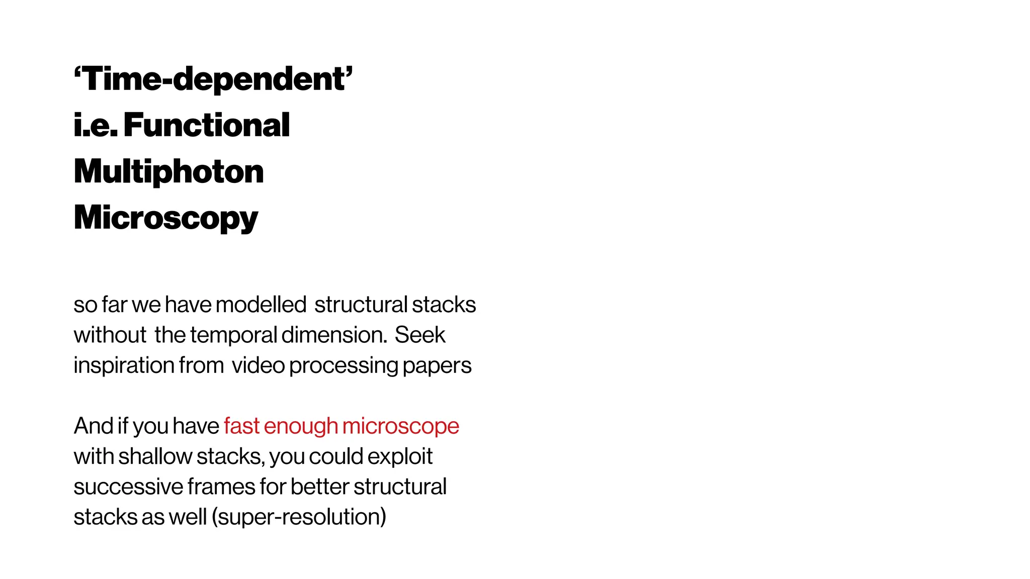 ‘Time-dependent’
i.e. Functional
Multiphoton
Microscopy
so far we have modelled structural stacks
without the temporal dimension. Seek
inspiration from video processing papers
And if you have fast enough microscope
with shallow stacks, you could exploit
successive frames for better structural
stacks as well (super-resolution)
 