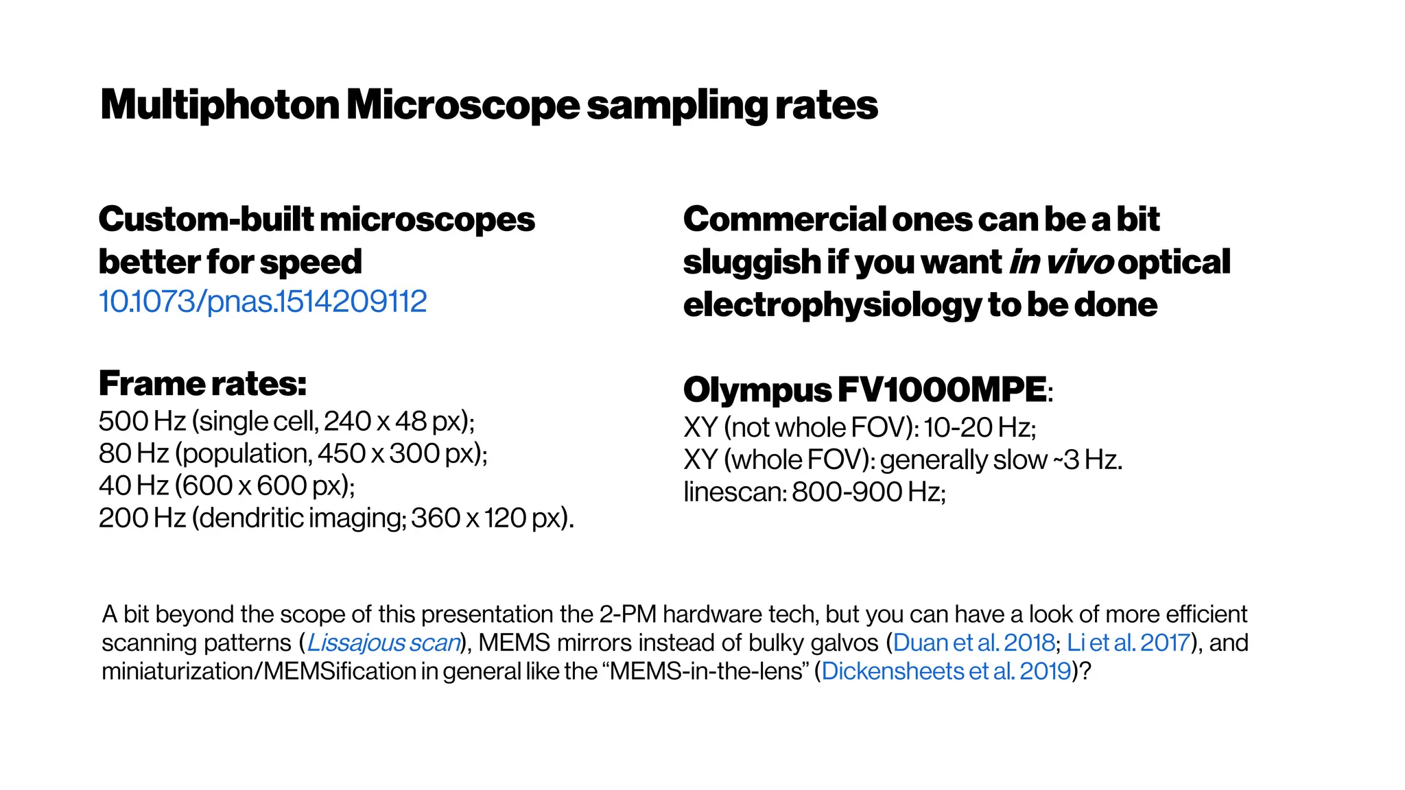 MultiphotonMicroscope samplingrates
Commercialonescan beabit
sluggish ifyouwant invivo optical
electrophysiologytobe done
OlympusFV1000MPE:
XY (not whole FOV): 10-20 Hz;
XY (whole FOV): generally slow ~3 Hz.
linescan: 800-900 Hz;
Custom-builtmicroscopes
betterforspeed
10.1073/pnas.1514209112
Framerates:
500Hz (single cell, 240 x 48 px);
80Hz (population, 450x 300px);
40Hz (600 x 600 px);
200Hz (dendritic imaging; 360 x 120 px).
A bit beyond the scope of this presentation the 2-PM hardware tech, but you can have a look of more efficient
scanning patterns (Lissajous scan), MEMS mirrors instead of bulky galvos (Duan et al. 2018; Li et al. 2017), and
miniaturization/MEMSification in general like the “MEMS-in-the-lens” (Dickensheets et al. 2019)?
 