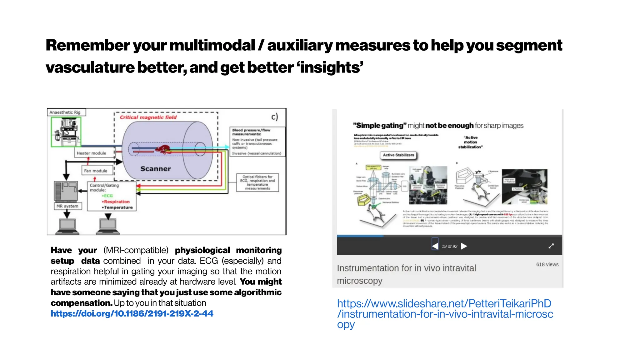 Rememberyour multimodal /auxiliary measures to helpyousegment
vasculaturebetter,andgetbetter‘insights’
Have your (MRI-compatible) physiological monitoring
setup data combined in your data. ECG (especially) and
respiration helpful in gating your imaging so that the motion
artifacts are minimized already at hardware level. You might
have someone saying that you just use some algorithmic
compensation. Up to you in that situation
https://doi.org/10.1186/2191-219X-2-44
https://www.slideshare.net/PetteriTeikariPhD
/instrumentation-for-in-vivo-intravital-microsc
opy
 