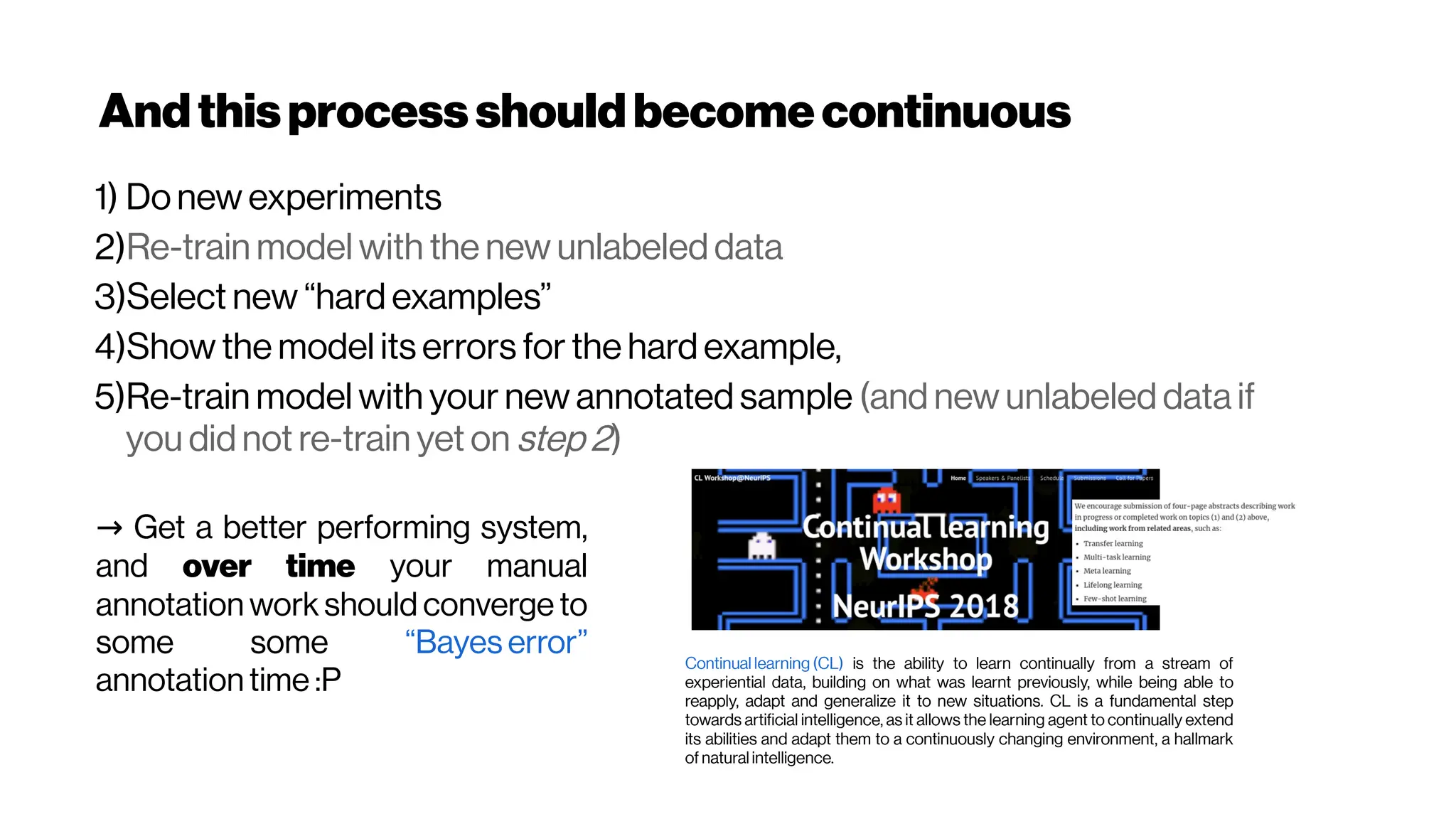 Andthisprocess shouldbecomecontinuous
1) Do new experiments
2)Re-train model with the new unlabeled data
3)Select new “hard examples”
4)Show the model its errors for the hard example,
5)Re-train model with your new annotated sample (and new unlabeled data if
you did not re-train yet on step 2)
→ Get a better performing system,
and over time your manual
annotation work should converge to
some some “Bayes error”
annotation time :P
Continual learning (CL) is the ability to learn continually from a stream of
experiential data, building on what was learnt previously, while being able to
reapply, adapt and generalize it to new situations. CL is a fundamental step
towards artificial intelligence, as it allows the learning agent to continually extend
its abilities and adapt them to a continuously changing environment, a hallmark
of natural intelligence.
 