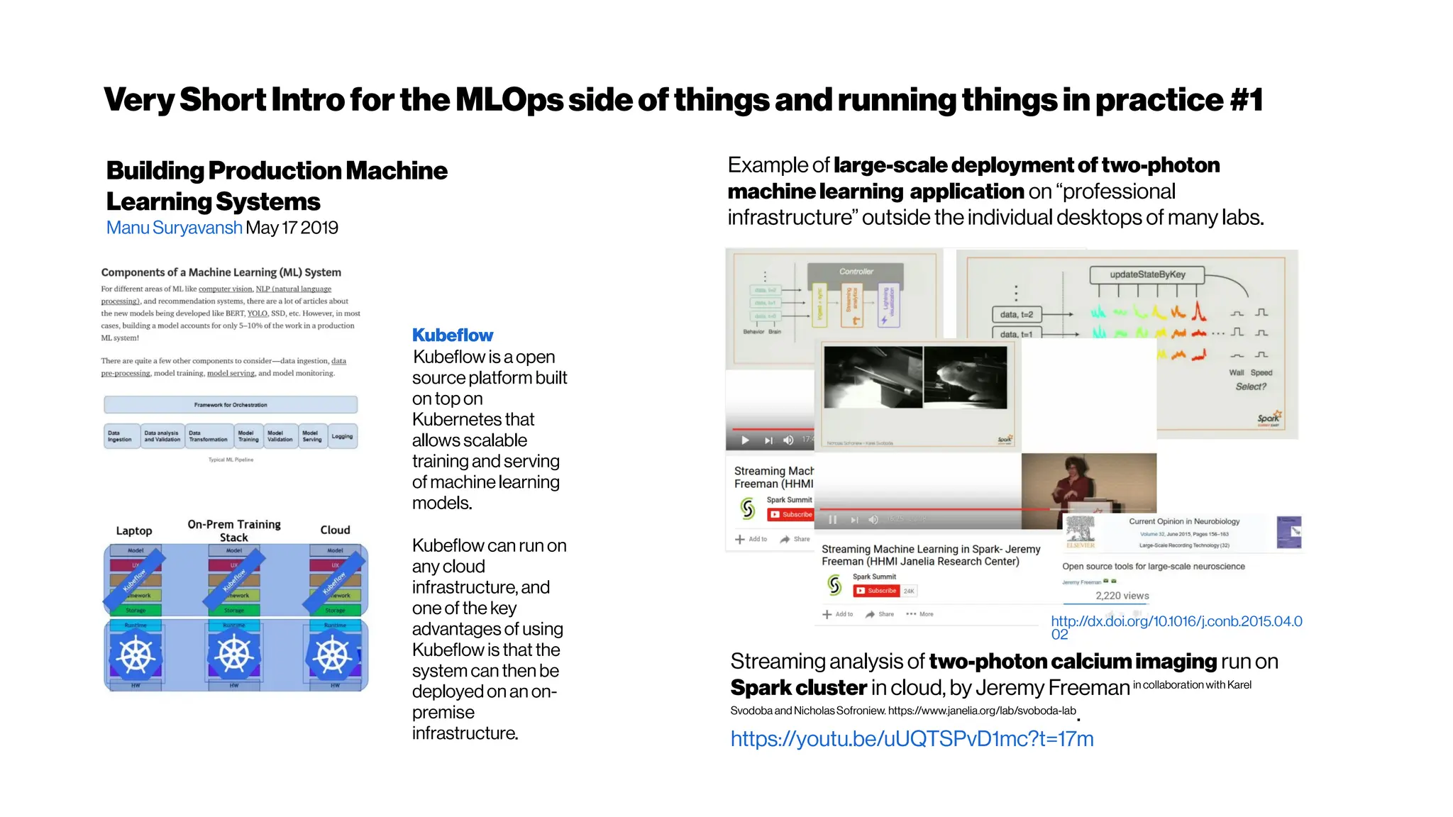 VeryShortIntroforthe MLOpssideofthings andrunningthingsin practice #1
BuildingProductionMachine
LearningSystems
ManuSuryavanshMay17 2019
Streaming analysis of two-photoncalciumimaging run on
Sparkcluster in cloud, by Jeremy Freemanin collaboration with Karel
Svodoba and NicholasSofroniew. https://www.janelia.org/lab/svoboda-lab
.
https://youtu.be/uUQTSPvD1mc?t=17m
Example of large-scale deploymentof two-photon
machine learning application on “professional
infrastructure” outside the individual desktops of many labs.
http://dx.doi.org/10.1016/j.conb.2015.04.0
02
Kubeflow
Kubeflow is aopen
sourceplatform built
on topon
Kubernetes that
allows scalable
training and serving
ofmachinelearning
models.
Kubeflow can run on
anycloud
infrastructure, and
oneofthe key
advantages of using
Kubeflow is that the
system can then be
deployedon an on-
premise
infrastructure.
 
