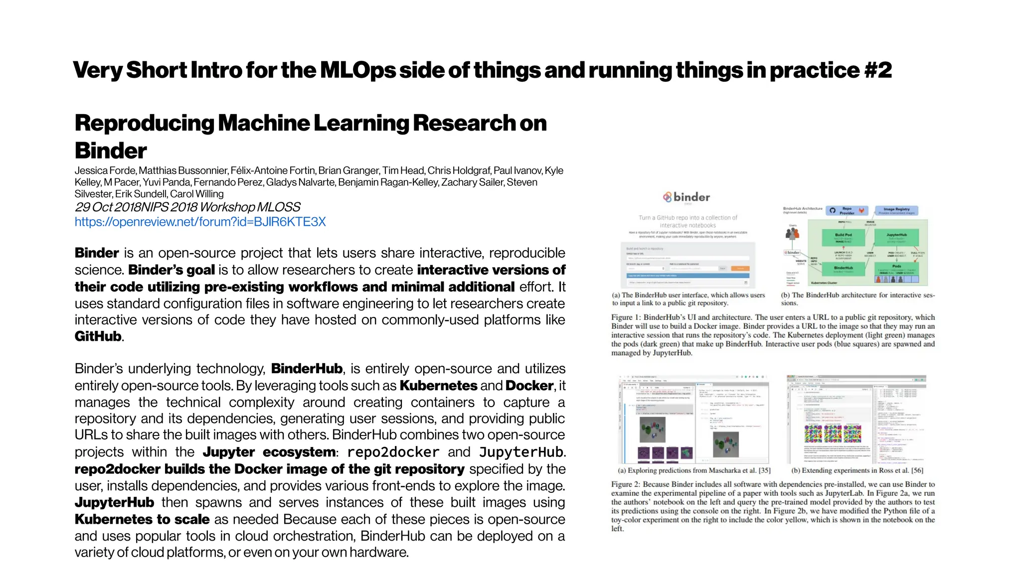 VeryShortIntroforthe MLOpssideofthings andrunningthingsin practice #2
ReproducingMachineLearningResearchon
Binder
Jessica Forde, Matthias Bussonnier, Félix-Antoine Fortin, Brian Granger, Tim Head, Chris Holdgraf, Paul Ivanov, Kyle
Kelley, M Pacer, Yuvi Panda, Fernando Perez, Gladys Nalvarte, Benjamin Ragan-Kelley, Zachary Sailer, Steven
Silvester, Erik Sundell, Carol Willing
29Oct2018NIPS2018WorkshopMLOSS
https://openreview.net/forum?id=BJlR6KTE3X
Binder is an open-source project that lets users share interactive, reproducible
science. Binder’s goal is to allow researchers to create interactive versions of
their code utilizing pre-existing workflows and minimal additional effort. It
uses standard configuration files in software engineering to let researchers create
interactive versions of code they have hosted on commonly-used platforms like
GitHub.
Binder’s underlying technology, BinderHub, is entirely open-source and utilizes
entirely open-source tools. By leveraging tools such as Kubernetes and Docker, it
manages the technical complexity around creating containers to capture a
repository and its dependencies, generating user sessions, and providing public
URLs to share the built images with others. BinderHub combines two open-source
projects within the Jupyter ecosystem: repo2docker and JupyterHub.
repo2docker builds the Docker image of the git repository specified by the
user, installs dependencies, and provides various front-ends to explore the image.
JupyterHub then spawns and serves instances of these built images using
Kubernetes to scale as needed Because each of these pieces is open-source
and uses popular tools in cloud orchestration, BinderHub can be deployed on a
variety of cloud platforms, or even on your own hardware.
 