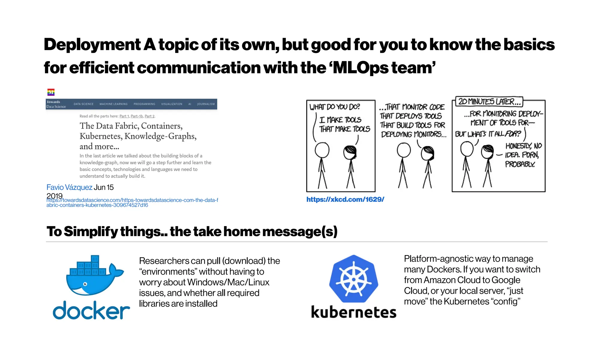 DeploymentAtopicofitsown,butgoodforyoutoknowthebasics
forefficientcommunicationwiththe‘MLOpsteam’
https://xkcd.com/1629/
FavioVázquez Jun 15
2019
https://towardsdatascience.com/https-towardsdatascience-com-the-data-f
abric-containers-kubernetes-309674527d16
ToSimplifythings..thetakehomemessage(s)
Researchers can pull (download) the
“environments” without having to
worry about Windows/Mac/Linux
issues, and whether all required
libraries are installed
Platform-agnostic way to manage
many Dockers. If you want to switch
from Amazon Cloud to Google
Cloud, or your local server, “just
move” the Kubernetes “config”
 