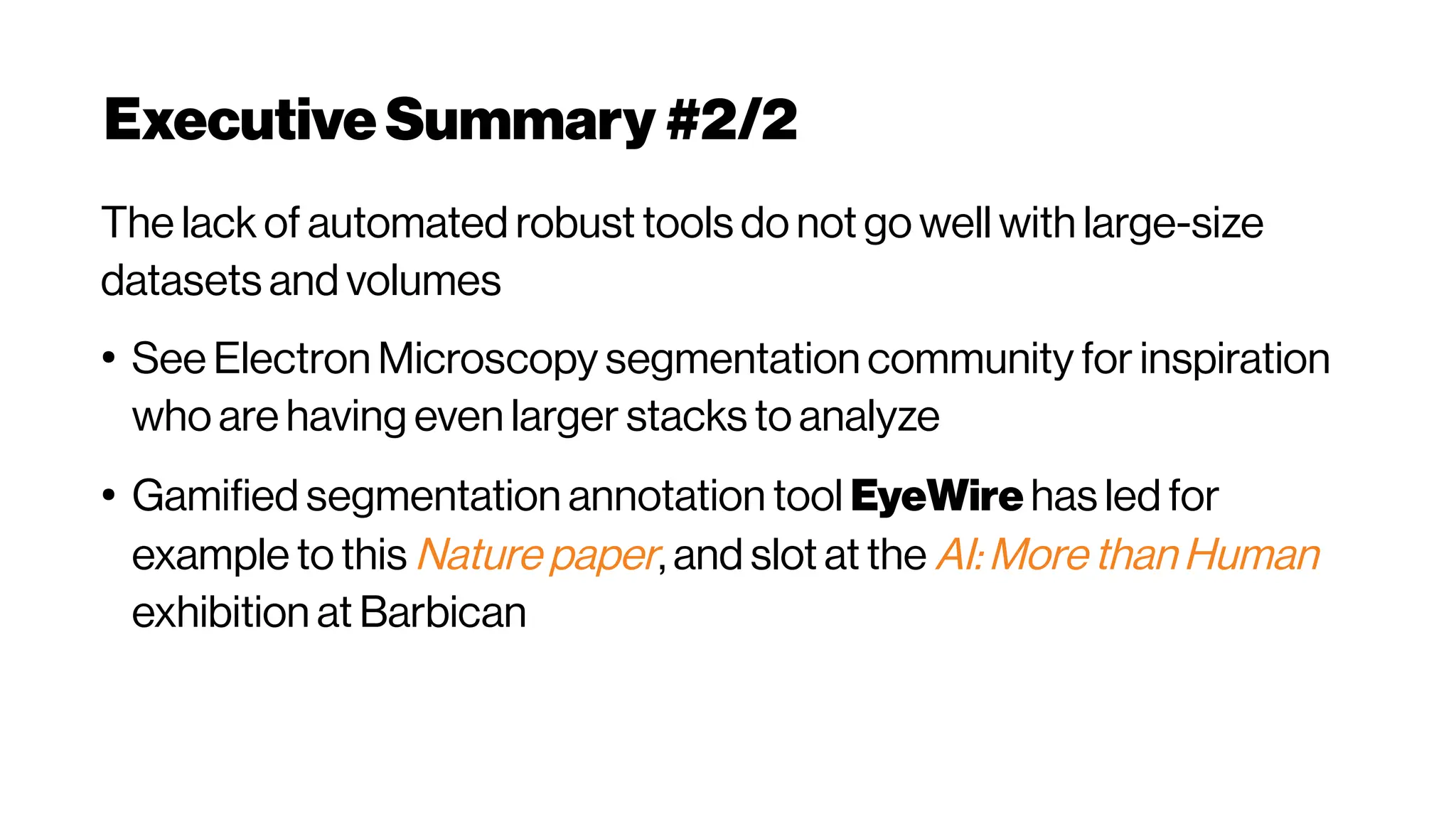 Executive Summary #2/2
The lack of automated robust tools do not go well with large-size
datasets and volumes
●
See Electron Microscopy segmentation community for inspiration
who are having even larger stacks to analyze
●
Gamified segmentation annotation tool EyeWire has led for
example to this Nature paper, and slot at the AI: More than Human
exhibition at Barbican
 