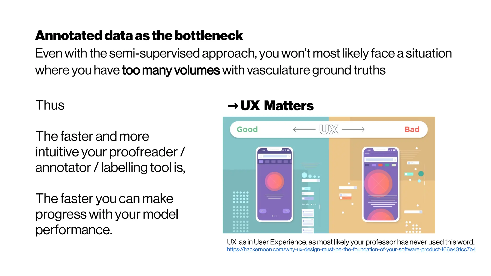 Annotateddataasthebottleneck
Even with the semi-supervised approach, you won’t most likely face a situation
where you have too many volumes with vasculature ground truths
Thus
The faster and more
intuitive your proofreader /
annotator / labelling tool is,
The faster you can make
progress with your model
performance.
→UX Matters
UX as in User Experience, as most likely your professor has never used this word.
https://hackernoon.com/why-ux-design-must-be-the-foundation-of-your-software-product-f66e431cc7b4
 