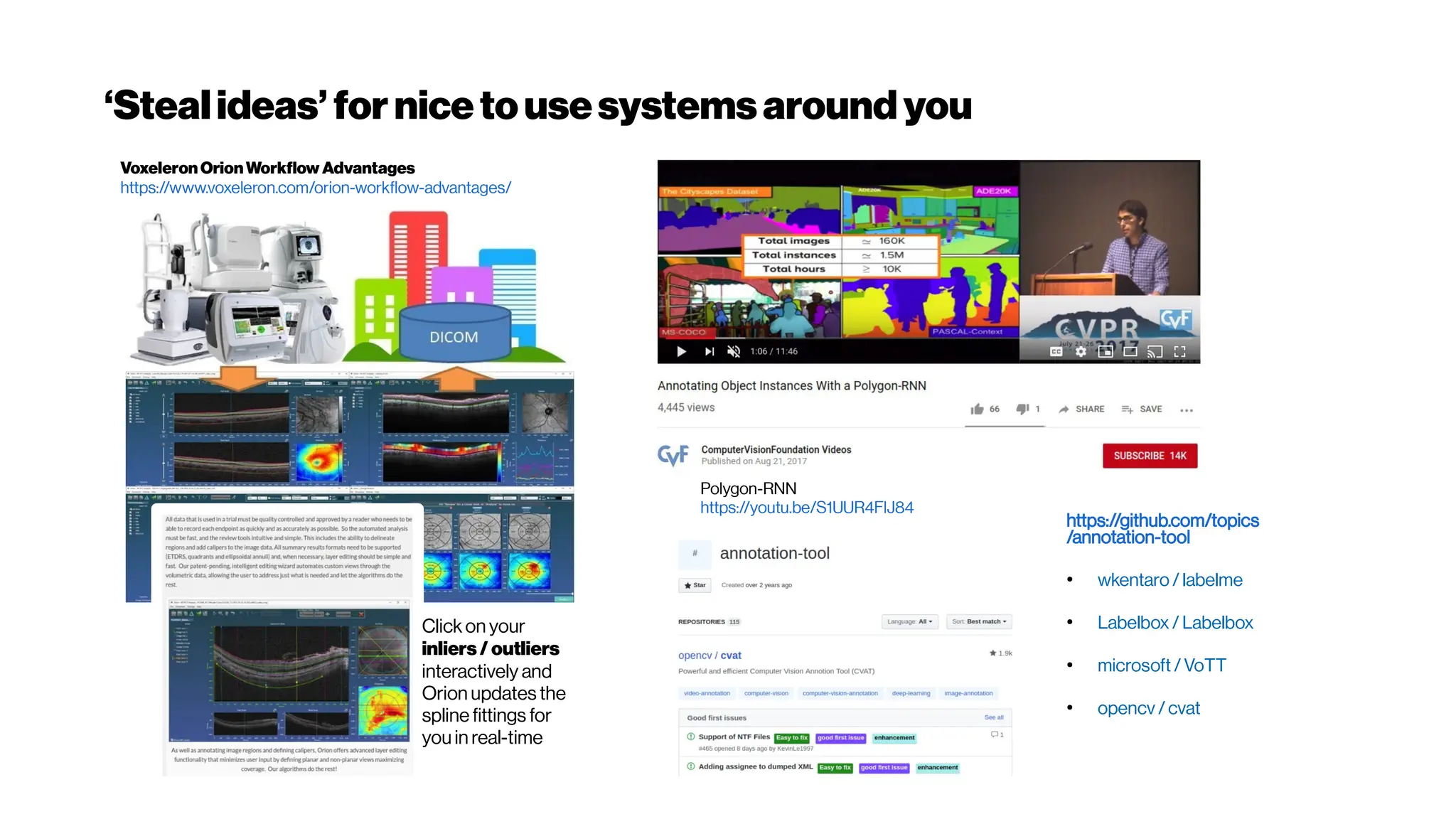 ‘Stealideas’fornicetousesystemsaroundyou
Voxeleron OrionWorkflow Advantages
https://www.voxeleron.com/orion-workflow-advantages/
Click on your
inliers/outliers
interactively and
Orion updates the
spline fittings for
you in real-time
Polygon-RNN
https://youtu.be/S1UUR4FlJ84
https://github.com/topics
/annotation-tool
●
wkentaro/ labelme
●
Labelbox / Labelbox
●
microsoft /VoTT
●
opencv /cvat
 