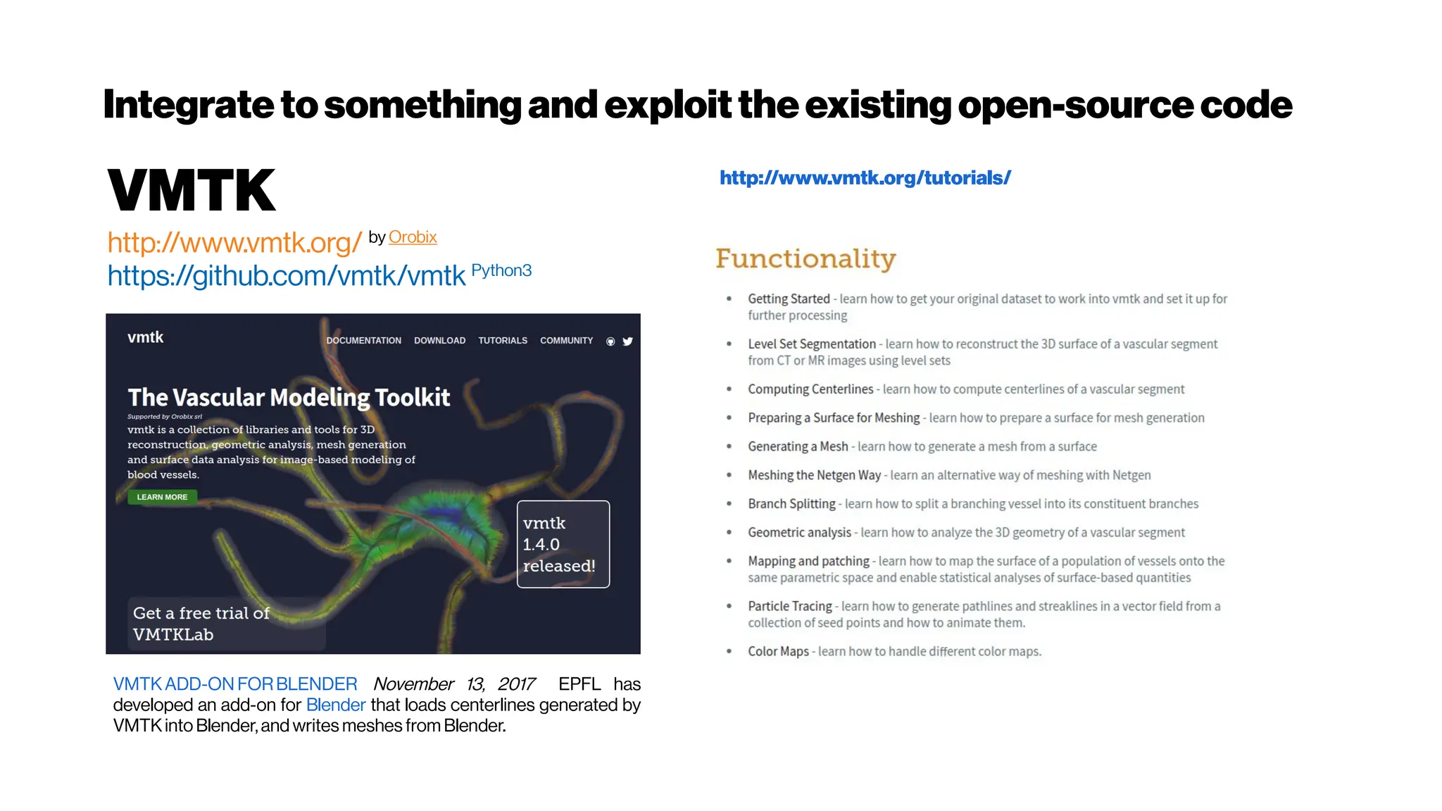 Integratetosomethingand exploittheexistingopen-sourcecode
VMTK
http://www.vmtk.org/ by Orobix
https://github.com/vmtk/vmtk Python3
VMTKADD-ON FORBLENDER November 13, 2017 EPFL has
developed an add-on for Blender that loads centerlines generated by
VMTKinto Blender,and writes meshes from Blender.
http://www.vmtk.org/tutorials/
 