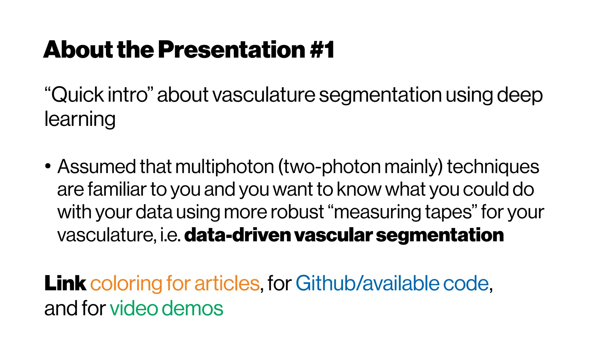 Aboutthe Presentation #1
“Quick intro” about vasculature segmentation using deep
learning
●
Assumed that multiphoton (two-photon mainly) techniques
are familiar to you and you want to know what you could do
with your data using more robust “measuring tapes” for your
vasculature, i.e. data-drivenvascularsegmentation
Link coloring for articles, for Github/available code,
and for video demos
 
