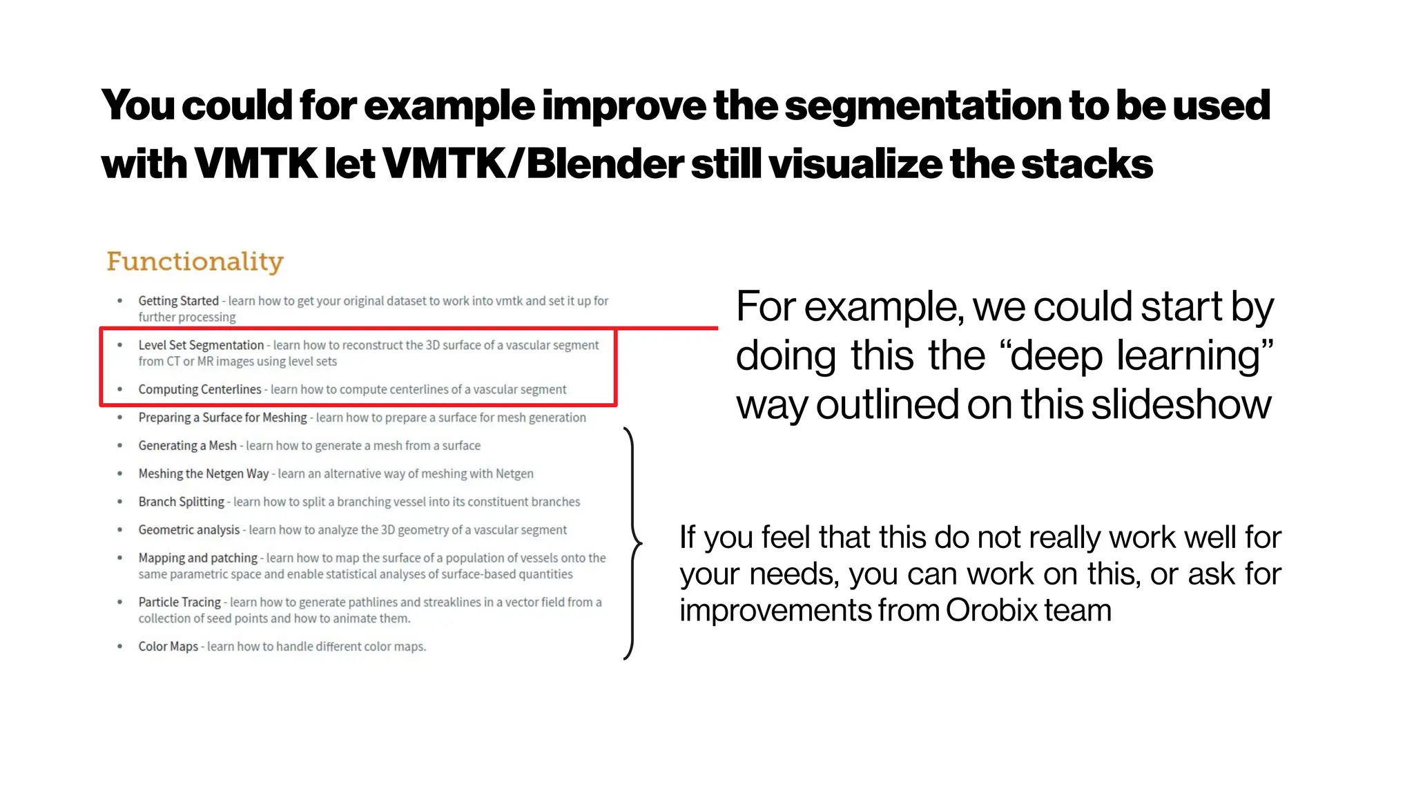 Youcould for example improvethesegmentation tobeused
with VMTKletVMTK/Blenderstillvisualizethestacks
For example, we could start by
doing this the “deep learning”
way outlined on this slideshow
If you feel that this do not really work well for
your needs, you can work on this, or ask for
improvements from Orobix team
 