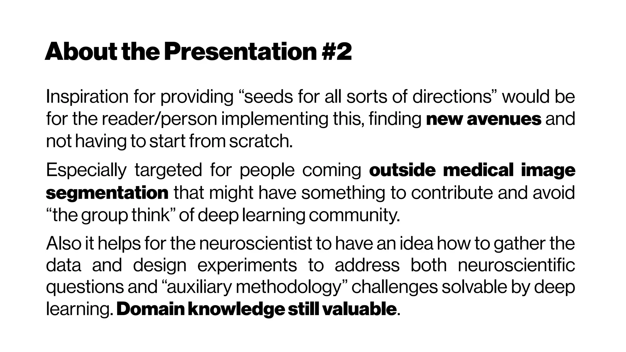 Aboutthe Presentation #2
Inspiration for providing “seeds for all sorts of directions” would be
for the reader/person implementing this, finding new avenues and
not having to start from scratch.
Especially targeted for people coming outside medical image
segmentation that might have something to contribute and avoid
“the group think” of deep learning community.
Also it helps for the neuroscientist to have an idea how to gather the
data and design experiments to address both neuroscientific
questions and “auxiliary methodology” challenges solvable by deep
learning. Domainknowledgestillvaluable.
 
