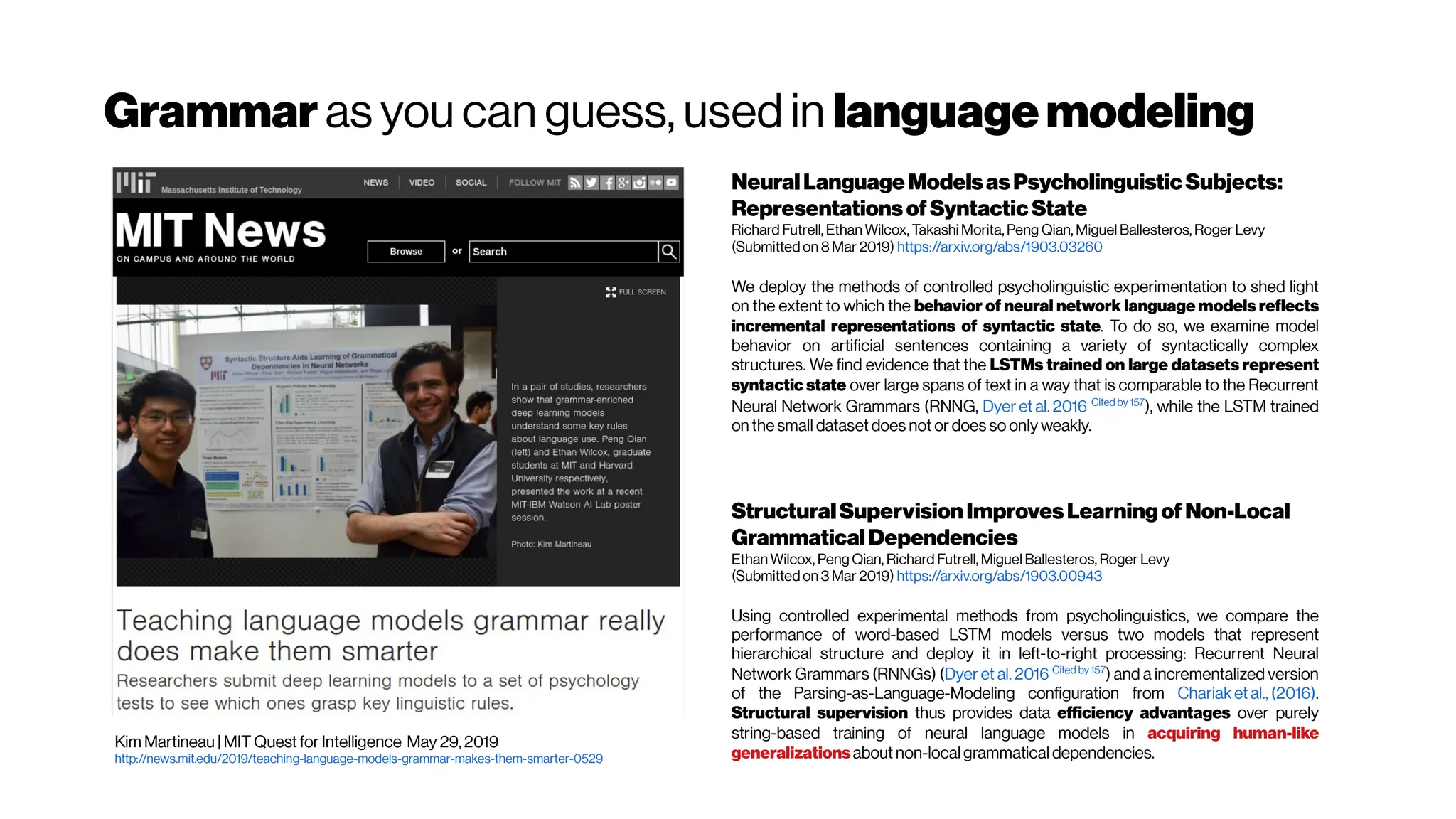Grammar as you can guess, used in languagemodeling
Kim Martineau | MIT Quest for Intelligence May 29, 2019
http://news.mit.edu/2019/teaching-language-models-grammar-makes-them-smarter-0529
NeuralLanguage ModelsasPsycholinguisticSubjects:
RepresentationsofSyntacticState
Richard Futrell, Ethan Wilcox, Takashi Morita, Peng Qian, Miguel Ballesteros, Roger Levy
(Submitted on 8 Mar 2019) https://arxiv.org/abs/1903.03260
We deploy the methods of controlled psycholinguistic experimentation to shed light
on the extent to which the behavior of neural network language models reflects
incremental representations of syntactic state. To do so, we examine model
behavior on artificial sentences containing a variety of syntactically complex
structures. We find evidence that the LSTMs trained on large datasets represent
syntactic state over large spans of text in a way that is comparable to the Recurrent
Neural Network Grammars (RNNG, Dyer et al. 2016 Cited by157
), while the LSTM trained
on the small dataset does not or does so only weakly.
StructuralSupervisionImprovesLearningof Non-Local
GrammaticalDependencies
Ethan Wilcox, Peng Qian, Richard Futrell, Miguel Ballesteros, Roger Levy
(Submitted on 3 Mar 2019) https://arxiv.org/abs/1903.00943
Using controlled experimental methods from psycholinguistics, we compare the
performance of word-based LSTM models versus two models that represent
hierarchical structure and deploy it in left-to-right processing: Recurrent Neural
Network Grammars (RNNGs) (Dyer et al. 2016 Cited by157
) and a incrementalized version
of the Parsing-as-Language-Modeling configuration from Chariak et al., (2016).
Structural supervision thus provides data efficiency advantages over purely
string-based training of neural language models in acquiring human-like
generalizationsabout non-local grammatical dependencies.
 