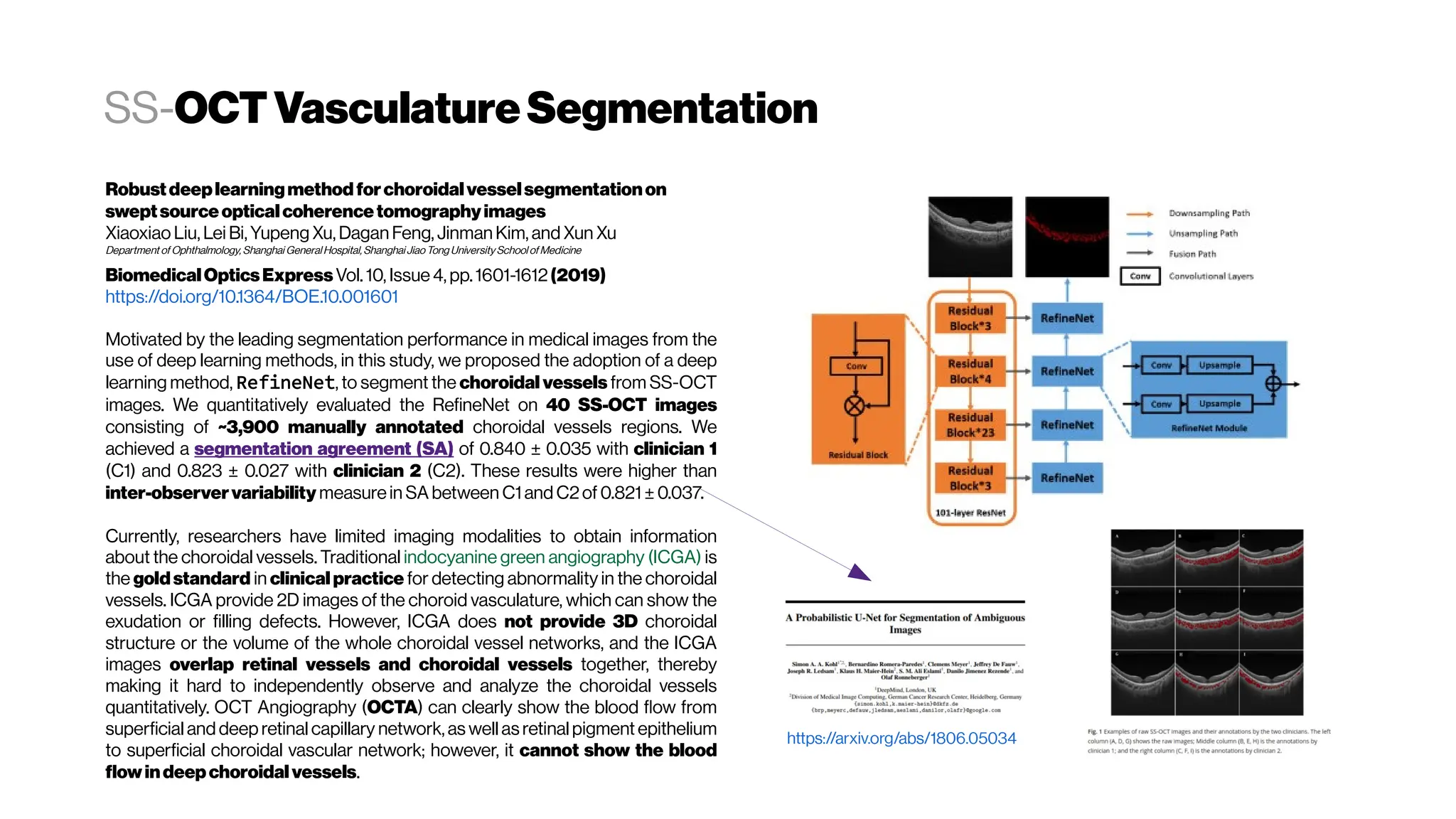 SS-OCTVasculatureSegmentation
Robustdeeplearningmethodforchoroidalvesselsegmentationon
sweptsourceopticalcoherencetomographyimages
Xiaoxiao Liu, Lei Bi,Yupeng Xu, Dagan Feng, Jinman Kim, and Xun Xu
Department of Ophthalmology, Shanghai General Hospital, ShanghaiJiaoTong UniversitySchool ofMedicine
BiomedicalOpticsExpressVol. 10, Issue 4, pp.1601-1612(2019)
https://doi.org/10.1364/BOE.10.001601
Motivated by the leading segmentation performance in medical images from the
use of deep learning methods, in this study, we proposed the adoption of a deep
learning method, RefineNet, to segment the choroidal vessels from SS-OCT
images. We quantitatively evaluated the RefineNet on 40 SS-OCT images
consisting of ~3,900 manually annotated choroidal vessels regions. We
achieved a segmentation agreement (SA) of 0.840 ± 0.035 with clinician 1
(C1) and 0.823 ± 0.027 with clinician 2 (C2). These results were higher than
inter-observervariability measurein SA between C1 and C2of 0.821 ±0.037.
Currently, researchers have limited imaging modalities to obtain information
about the choroidal vessels. Traditional indocyanine green angiography (ICGA) is
the goldstandard in clinical practice for detecting abnormality in the choroidal
vessels. ICGA provide 2D images of the choroid vasculature, which can show the
exudation or filling defects. However, ICGA does not provide 3D choroidal
structure or the volume of the whole choroidal vessel networks, and the ICGA
images overlap retinal vessels and choroidal vessels together, thereby
making it hard to independently observe and analyze the choroidal vessels
quantitatively. OCT Angiography (OCTA) can clearly show the blood flow from
superficial and deep retinal capillary network, as well as retinalpigment epithelium
to superficial choroidal vascular network; however, it cannot show the blood
flowindeepchoroidalvessels.
https://arxiv.org/abs/1806.05034
 