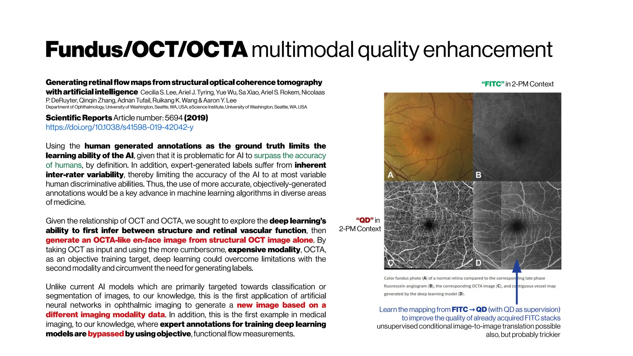 Fundus/OCT/OCTA multimodal quality enhancement
Generatingretinalflowmapsfromstructuralopticalcoherencetomography
withartificialintelligence Cecilia S. Lee, Ariel J. Tyring, Yue Wu, Sa Xiao, Ariel S. Rokem, Nicolaas
P. DeRuyter, Qinqin Zhang, Adnan Tufail, Ruikang K. Wang & Aaron Y. Lee
Department of Ophthalmology, Universityof Washington, Seattle, WA, USA; eScience Institute, Universityof Washington, Seattle, WA, USA
ScientificReportsArticle number: 5694(2019)
https://doi.org/10.1038/s41598-019-42042-y
Using the human generated annotations as the ground truth limits the
learning ability of the AI, given that it is problematic for AI to surpass the accuracy
of humans, by definition. In addition, expert-generated labels suffer from inherent
inter-rater variability, thereby limiting the accuracy of the AI to at most variable
human discriminative abilities. Thus, the use of more accurate, objectively-generated
annotations would be a key advance in machine learning algorithms in diverse areas
ofmedicine.
Given the relationship of OCT and OCTA, we sought to explore the deep learning’s
ability to first infer between structure and retinal vascular function, then
generate an OCTA-like en-face image from structural OCT image alone. By
taking OCT as input and using the more cumbersome, expensive modality, OCTA,
as an objective training target, deep learning could overcome limitations with the
second modality and circumvent theneedforgeneratinglabels.
Unlike current AI models which are primarily targeted towards classification or
segmentation of images, to our knowledge, this is the first application of artificial
neural networks in ophthalmic imaging to generate a new image based on a
different imaging modality data. In addition, this is the first example in medical
imaging, to our knowledge, where expert annotations for training deep learning
modelsare bypassedbyusingobjective,functional flow measurements.
“FITC” in 2-PMContext
“QD” in
2-PM Context
Learn the mapping from FITC QD
→ (with QD as supervision)
to improve the quality of already acquired FITC stacks
unsupervised conditional image-to-image translation possible
also, but probably trickier
 