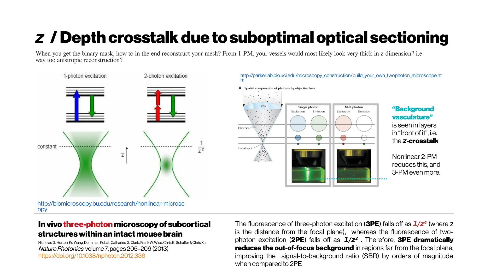 z / Depthcrosstalk duetosuboptimalopticalsectioning
Invivothree-photonmicroscopy ofsubcortical
structureswithinanintactmousebrain
Nicholas G.Horton,Ke Wang,Demirhan Kobat,Catharine G.Clark, FrankW. Wise,Chris B.Schaffer &Chris Xu
NaturePhotonics volume7,pages 205–209(2013)
https://doi.org/10.1038/nphoton.2012.336
The fluorescence of three-photon excitation (3PE) falls off as 1/z4
(where z
is the distance from the focal plane), whereas the fluorescence of two-
photon excitation (2PE) falls off as 1/z2
. Therefore, 3PE dramatically
reduces the out-of-focus background in regions far from the focal plane,
improving the signal-to-background ratio (SBR) by orders of magnitude
when compared to 2PE
http://biomicroscopy.bu.edu/research/nonlinear-microsc
opy
http://parkerlab.bio.uci.edu/microscopy_construction/build_your_own_twophoton_microscope.ht
m
“Background
vasculature”
is seen in layers
in “front of it”, i.e.
the z-crosstalk
Nonlinear 2-PM
reduces this, and
3-PM even more.
When you get the binary mask, how to in the end reconstruct your mesh? From 1-PM, your vessels would most likely look very thick in z-dimension? i.e.
way too anistropic reconstruction?
 