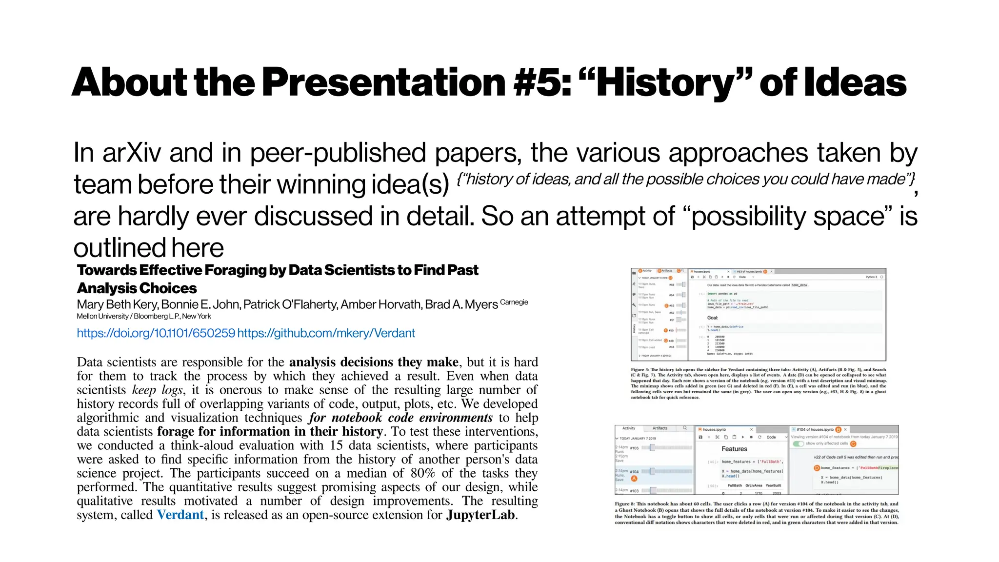 Aboutthe Presentation #5:“History”ofIdeas
In arXiv and in peer-published papers, the various approaches taken by
team before their winning idea(s) {“history of ideas, and all the possible choices you could have made”}
,
are hardly ever discussed in detail. So an attempt of “possibility space” is
outlined here
Towards EffectiveForagingby DataScientiststoFindPast
AnalysisChoices
Mary Beth Kery,BonnieE. John,PatrickO'Flaherty, AmberHorvath, Brad A.Myers Carnegie
MellonUniversity/ Bloomberg L.P., NewYork
https://doi.org/10.1101/650259https://github.com/mkery/Verdant
Data scientists are responsible for the analysis decisions they make, but it is hard
for them to track the process by which they achieved a result. Even when data
scientists keep logs, it is onerous to make sense of the resulting large number of
history records full of overlapping variants of code, output, plots, etc. We developed
algorithmic and visualization techniques for notebook code environments to help
data scientists forage for information in their history. To test these interventions,
we conducted a think-aloud evaluation with 15 data scientists, where participants
were asked to find specific information from the history of another person's data
science project. The participants succeed on a median of 80% of the tasks they
performed. The quantitative results suggest promising aspects of our design, while
qualitative results motivated a number of design improvements. The resulting
system, called Verdant, is released as an open-source extension for JupyterLab.
 