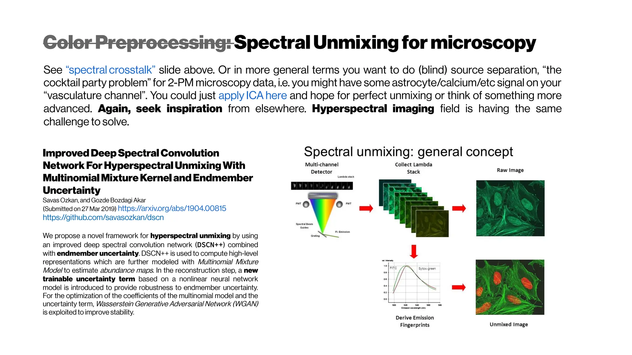 Color Preprocessing: SpectralUnmixing formicroscopy
See “spectral crosstalk” slide above. Or in more general terms you want to do (blind) source separation, “the
cocktail party problem” for 2-PM microscopy data, i.e. you might have some astrocyte/calcium/etc signal on your
“vasculature channel”. You could just apply ICA here and hope for perfect unmixing or think of something more
advanced. Again, seek inspiration from elsewhere. Hyperspectral imaging field is having the same
challenge to solve.
ImprovedDeepSpectralConvolution
NetworkForHyperspectralUnmixingWith
MultinomialMixtureKernelandEndmember
Uncertainty
Savas Ozkan, and Gozde Bozdagi Akar
(Submitted on 27 Mar 2019) https://arxiv.org/abs/1904.00815
https://github.com/savasozkan/dscn
We propose a novel framework for hyperspectral unmixing by using
an improved deep spectral convolution network (DSCN++) combined
with endmember uncertainty. DSCN++ is used to compute high-level
representations which are further modeled with Multinomial Mixture
Model to estimate abundance maps. In the reconstruction step, a new
trainable uncertainty term based on a nonlinear neural network
model is introduced to provide robustness to endmember uncertainty.
For the optimization of the coefficients of the multinomial model and the
uncertainty term, Wasserstein Generative Adversarial Network (WGAN)
is exploited to improve stability.
 