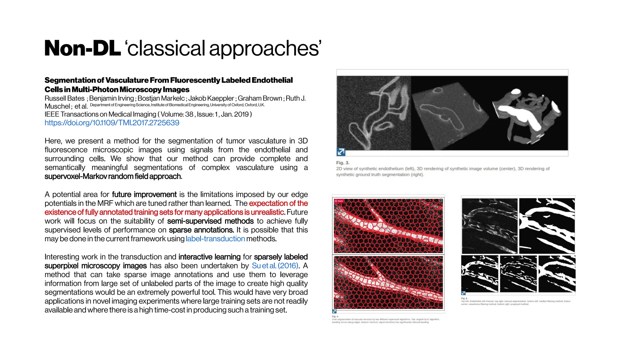 Non-DL ‘classical approaches’
Segmentationof VasculatureFromFluorescentlyLabeledEndothelial
CellsinMulti-PhotonMicroscopyImages
Russell Bates ; Benjamin Irving ; Bostjan Markelc ; JakobKaeppler ; Graham Brown ; Ruth J.
Muschel ; et al. Department of EngineeringScience, Institute of BiomedicalEngineering, University of Oxford, Oxford,U.K.
IEEE Transactions on Medical Imaging ( Volume: 38 , Issue: 1 , Jan. 2019 )
https://doi.org/10.1109/TMI.2017.2725639
Here, we present a method for the segmentation of tumor vasculature in 3D
fluorescence microscopic images using signals from the endothelial and
surrounding cells. We show that our method can provide complete and
semantically meaningful segmentations of complex vasculature using a
supervoxel-Markovrandom fieldapproach.
A potential area for future improvement is the limitations imposed by our edge
potentials in the MRF which are tuned rather than learned. The expectation of the
existenceof fully annotated training sets formany applications is unrealistic.Future
work will focus on the suitability of semi-supervised methods to achieve fully
supervised levels of performance on sparse annotations. It is possible that this
may be donein thecurrentframework using label-transduction methods.
Interesting work in the transduction and interactive learning for sparsely labeled
superpixel microscopy images has also been undertaken by Suetal.(2016). A
method that can take sparse image annotations and use them to leverage
information from large set of unlabeled parts of the image to create high quality
segmentations would be an extremely powerful tool. This would have very broad
applications in novel imaging experiments where large training sets are not readily
availableandwherethereis ahigh time-cost in producingsuch atrainingset.
 