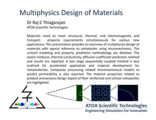 Multiphysics Design of Materials
  Dr Raj C Thiagarajan
  ATOA Scientific Technologies

  Materials need to meet structural, thermal, and electromagnetic and
  transport      property requirements simultaneously for various new
  applications. This presentation provides an overview of multiphysics design of
  materials with special reference to composites using micromechanics. The
  unitcell modeling and property prediction methodology are detailed. The
  elastic modulus, thermal conductivity, diffusion coefficient prediction method
  and results are reported. A two stage sequentially coupled method is also
  outlined for accelerated application and material development for
  metamaterials. Composite processing related micromechanical models to
  predict permeability is also reported. The material properties related to
  product and process design aspect of fiber reinforced and cellular composites
  are highlighted.




                                          ATOA Scientific Technologies
                                          Engineering Simulation For Innovation
 