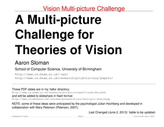 Vision Multi-picture Challenge
A Multi-picture
Challenge for
Theories of Vision
Aaron Sloman
School of Computer Science, University of Birmingham
http://www.cs.bham.ac.uk/˜axs/
http://www.cs.bham.ac.uk/research/projects/cosy/papers/
These PDF slides are in my ‘talks’ directory:
http://www.cs.bham.ac.uk/research/projects/cogaff/talks/#talk88
and will be added to slideshare.net in ﬂash format:
http://www.slideshare.net/asloman/presentations
NOTE: some of these ideas were anticipated by the psychologist Julian Hochberg and developed in
collaboration with Mary Peterson (Peterson, 2007),
Last Changed (June 7, 2013): liable to be updated.
Challenge for Vision Slide 1 Last revised: June 7, 2013
 