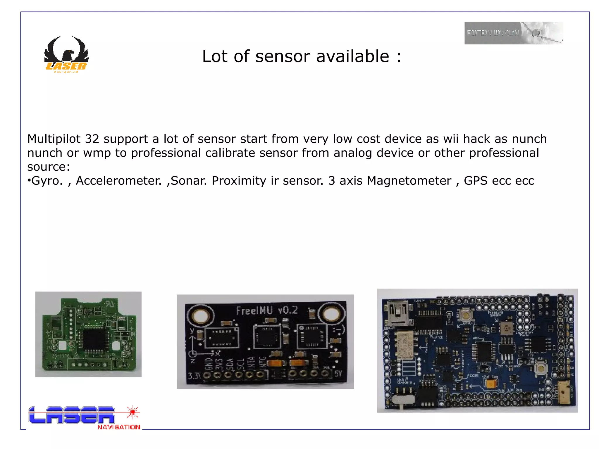 Lot of sensor available :



Multipilot 32 support a lot of sensor start from very low cost device as wii hack as nunch
nunch or wmp to professional calibrate sensor from analog device or other professional
source:
•Gyro. , Accelerometer. ,Sonar. Proximity ir sensor. 3 axis Magnetometer , GPS ecc ecc
 