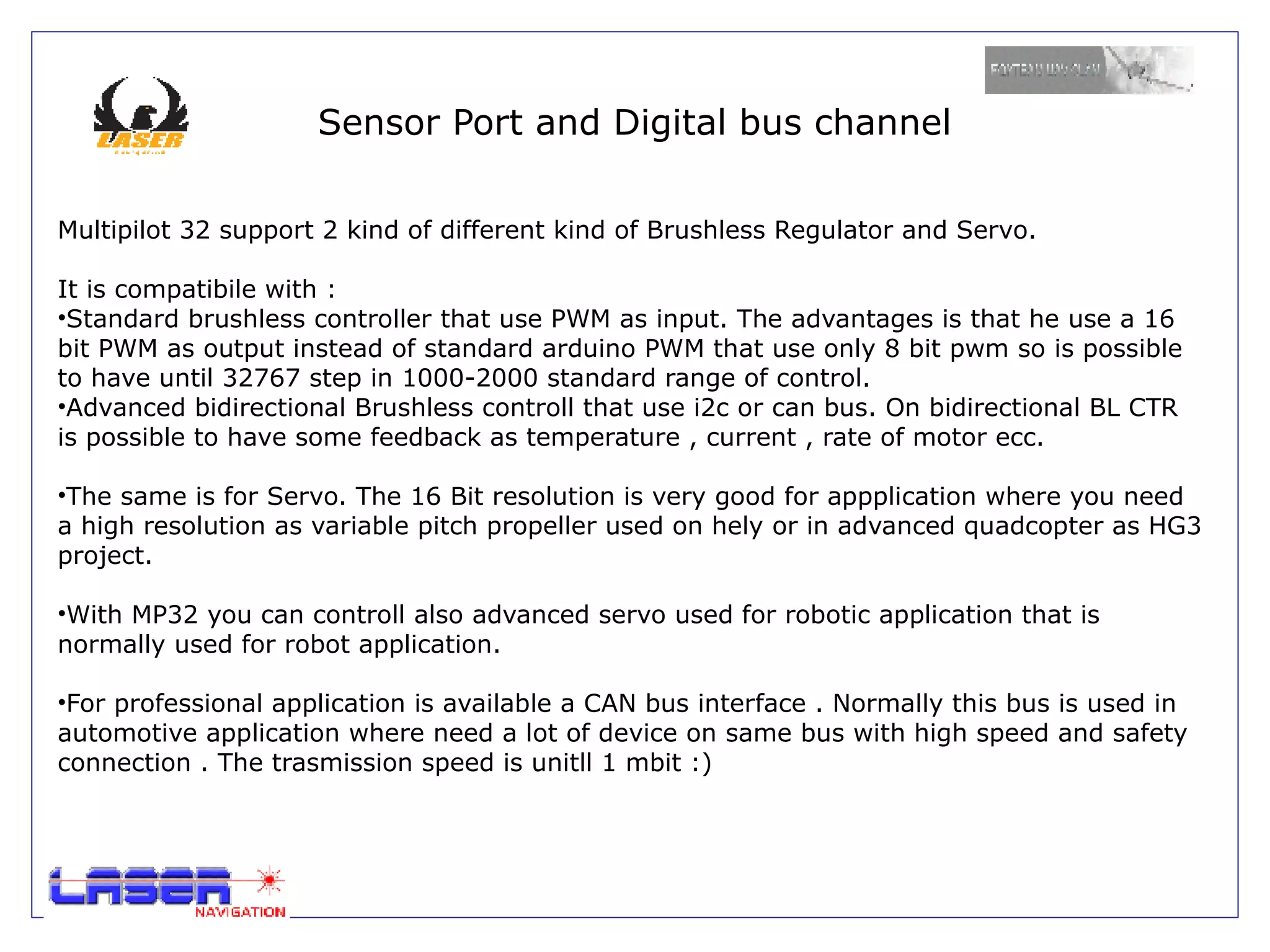 Sensor Port and Digital bus channel

Multipilot 32 support 2 kind of different kind of Brushless Regulator and Servo.

It is compatibile with :
•Standard brushless controller that use PWM as input. The advantages is that he use a 16
bit PWM as output instead of standard arduino PWM that use only 8 bit pwm so is possible
to have until 32767 step in 1000-2000 standard range of control.
•Advanced bidirectional Brushless controll that use i2c or can bus. On bidirectional BL CTR
is possible to have some feedback as temperature , current , rate of motor ecc.

•The same is for Servo. The 16 Bit resolution is very good for appplication where you need
a high resolution as variable pitch propeller used on hely or in advanced quadcopter as HG3
project.

•With MP32 you can controll also advanced servo used for robotic application that is
normally used for robot application.

•For professional application is available a CAN bus interface . Normally this bus is used in
automotive application where need a lot of device on same bus with high speed and safety
connection . The trasmission speed is unitll 1 mbit :)
 