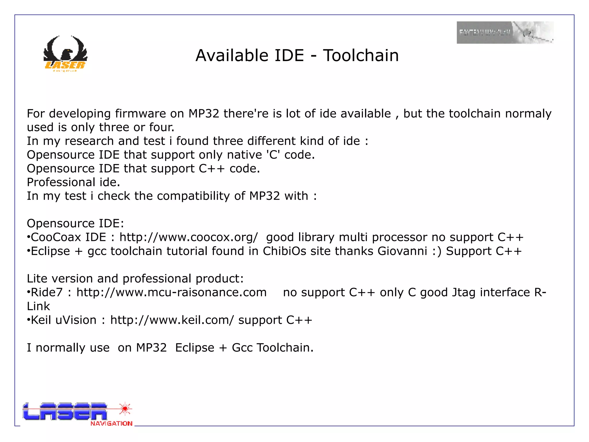 Available IDE - Toolchain


For developing firmware on MP32 there're is lot of ide available , but the toolchain normaly
used is only three or four.
In my research and test i found three different kind of ide :
Opensource IDE that support only native 'C' code.
Opensource IDE that support C++ code.
Professional ide.
In my test i check the compatibility of MP32 with :

Opensource IDE:
•CooCoax IDE : http://www.coocox.org/ good library multi processor no support C++
•Eclipse + gcc toolchain tutorial found in ChibiOs site thanks Giovanni :) Support C++

Lite version and professional product:
•Ride7 : http://www.mcu-raisonance.com no support C++ only C good Jtag interface R-
Link
•Keil uVision : http://www.keil.com/ support C++

I normally use on MP32 Eclipse + Gcc Toolchain.
 