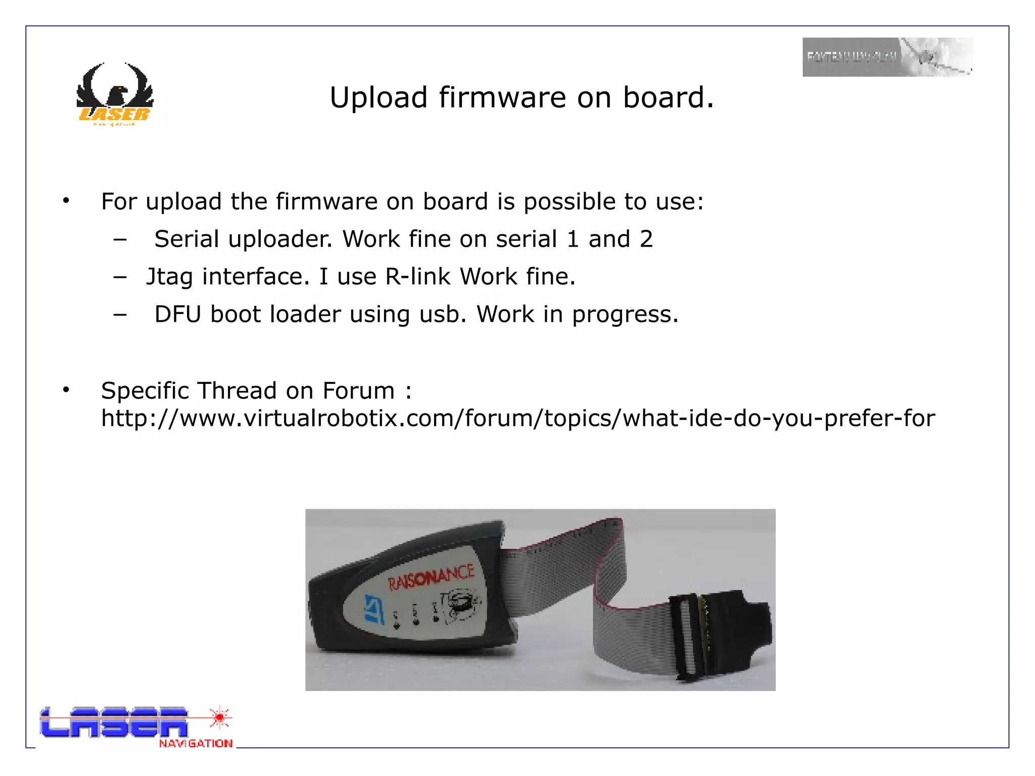 Upload firmware on board.


•   For upload the firmware on board is possible to use:
     –   Serial uploader. Work fine on serial 1 and 2
     – Jtag interface. I use R-link Work fine.
     –   DFU boot loader using usb. Work in progress.


•   Specific Thread on Forum :
    http://www.virtualrobotix.com/forum/topics/what-ide-do-you-prefer-for
 