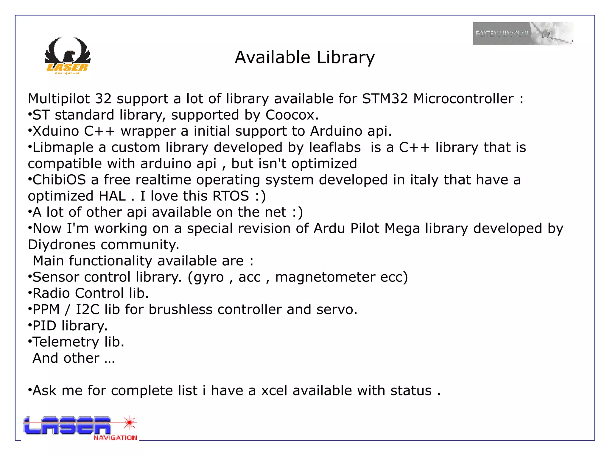Available Library

Multipilot 32 support a lot of library available for STM32 Microcontroller :
•ST standard library, supported by Coocox.
•Xduino C++ wrapper a initial support to Arduino api.
•Libmaple a custom library developed by leaflabs is a C++ library that is
compatible with arduino api , but isn't optimized
•ChibiOS a free realtime operating system developed in italy that have a
optimized HAL . I love this RTOS :)
•A lot of other api available on the net :)
•Now I'm working on a special revision of Ardu Pilot Mega library developed by
Diydrones community.
 Main functionality available are :
•Sensor control library. (gyro , acc , magnetometer ecc)
•Radio Control lib.
•PPM / I2C lib for brushless controller and servo.
•PID library.
•Telemetry lib.
 And other …

•Ask me for complete list i have a xcel available with status .
 