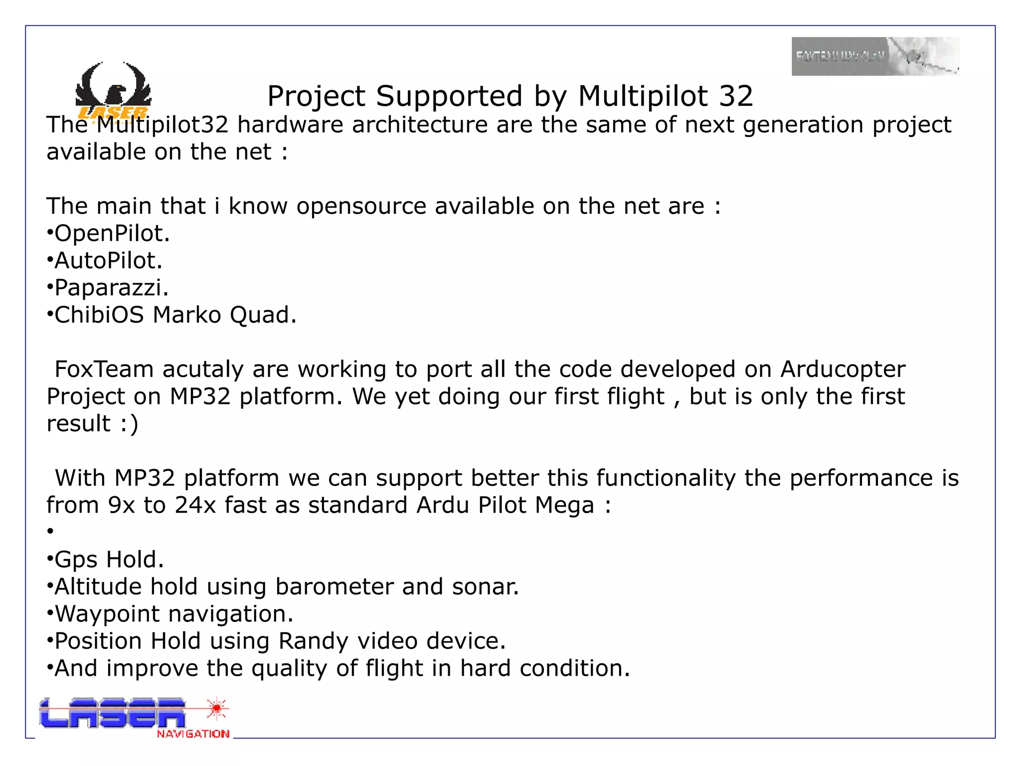 Project Supported by Multipilot 32
The Multipilot32 hardware architecture are the same of next generation project
available on the net :

The main that i know opensource available on the net are :
•OpenPilot.
•AutoPilot.
•Paparazzi.
•ChibiOS Marko Quad.

 FoxTeam acutaly are working to port all the code developed on Arducopter
Project on MP32 platform. We yet doing our first flight , but is only the first
result :)

  With MP32 platform we can support better this functionality the performance is
from 9x to 24x fast as standard Ardu Pilot Mega :
•
•Gps Hold.
•Altitude hold using barometer and sonar.
•Waypoint navigation.
•Position Hold using Randy video device.
•And improve the quality of flight in hard condition.
 