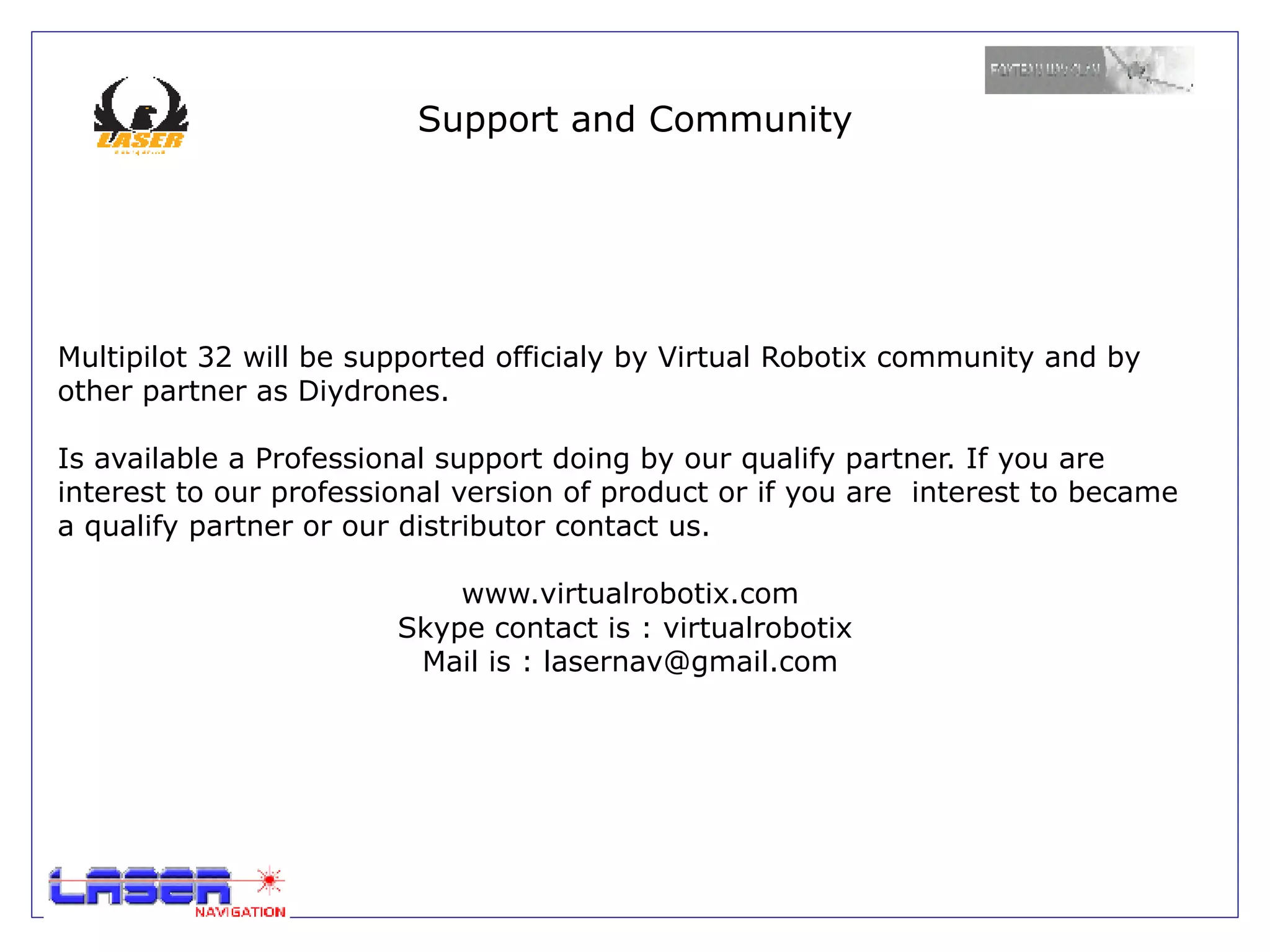 Support and Community




Multipilot 32 will be supported officialy by Virtual Robotix community and by
other partner as Diydrones.

Is available a Professional support doing by our qualify partner. If you are
interest to our professional version of product or if you are interest to became
a qualify partner or our distributor contact us.

                            www.virtualrobotix.com
                        Skype contact is : virtualrobotix
                         Mail is : lasernav@gmail.com
 