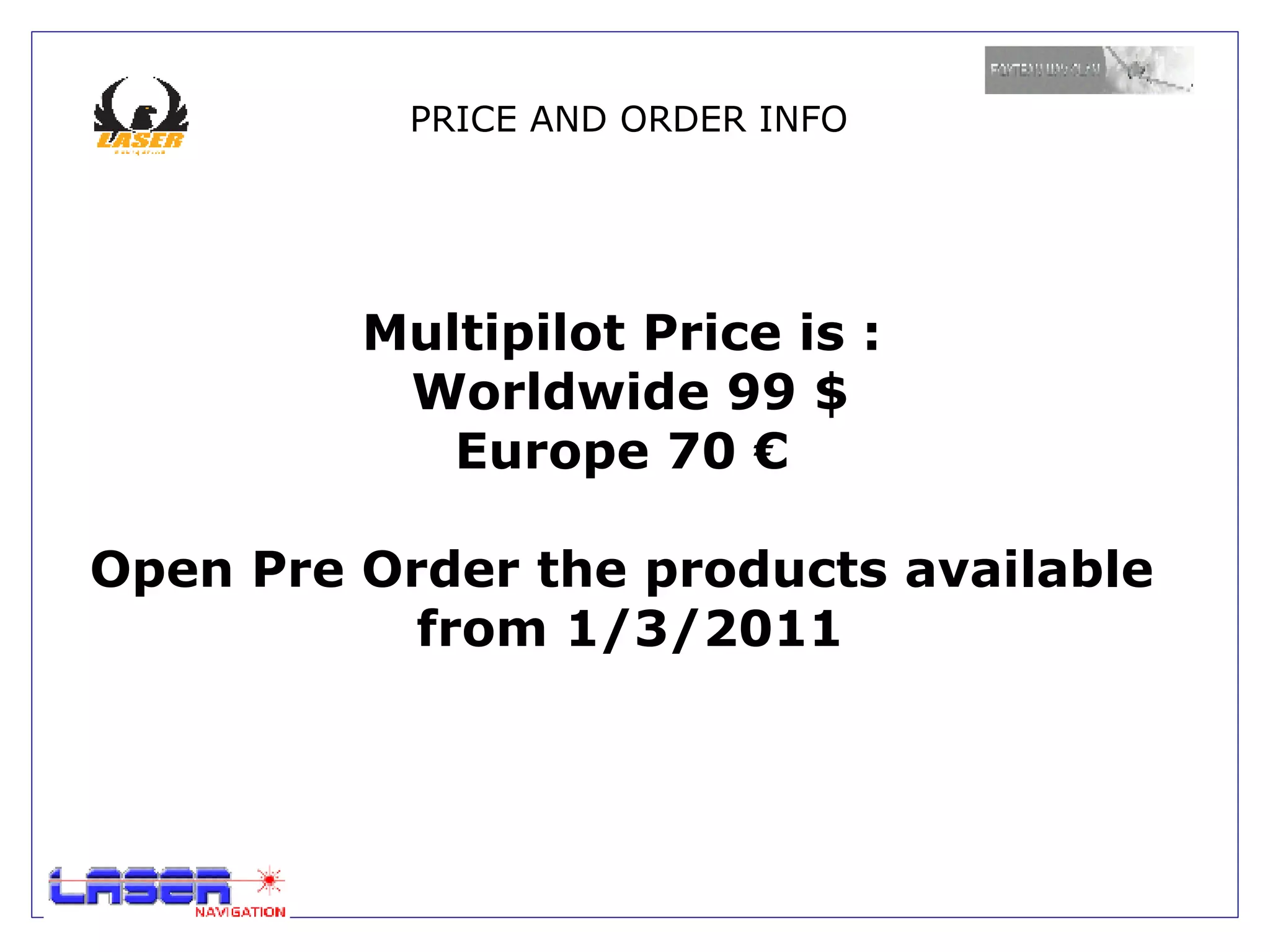 PRICE AND ORDER INFO




         Multipilot Price is :
          Worldwide 99 $
            Europe 70 €

Open Pre Order the products available
           from 1/3/2011
 
