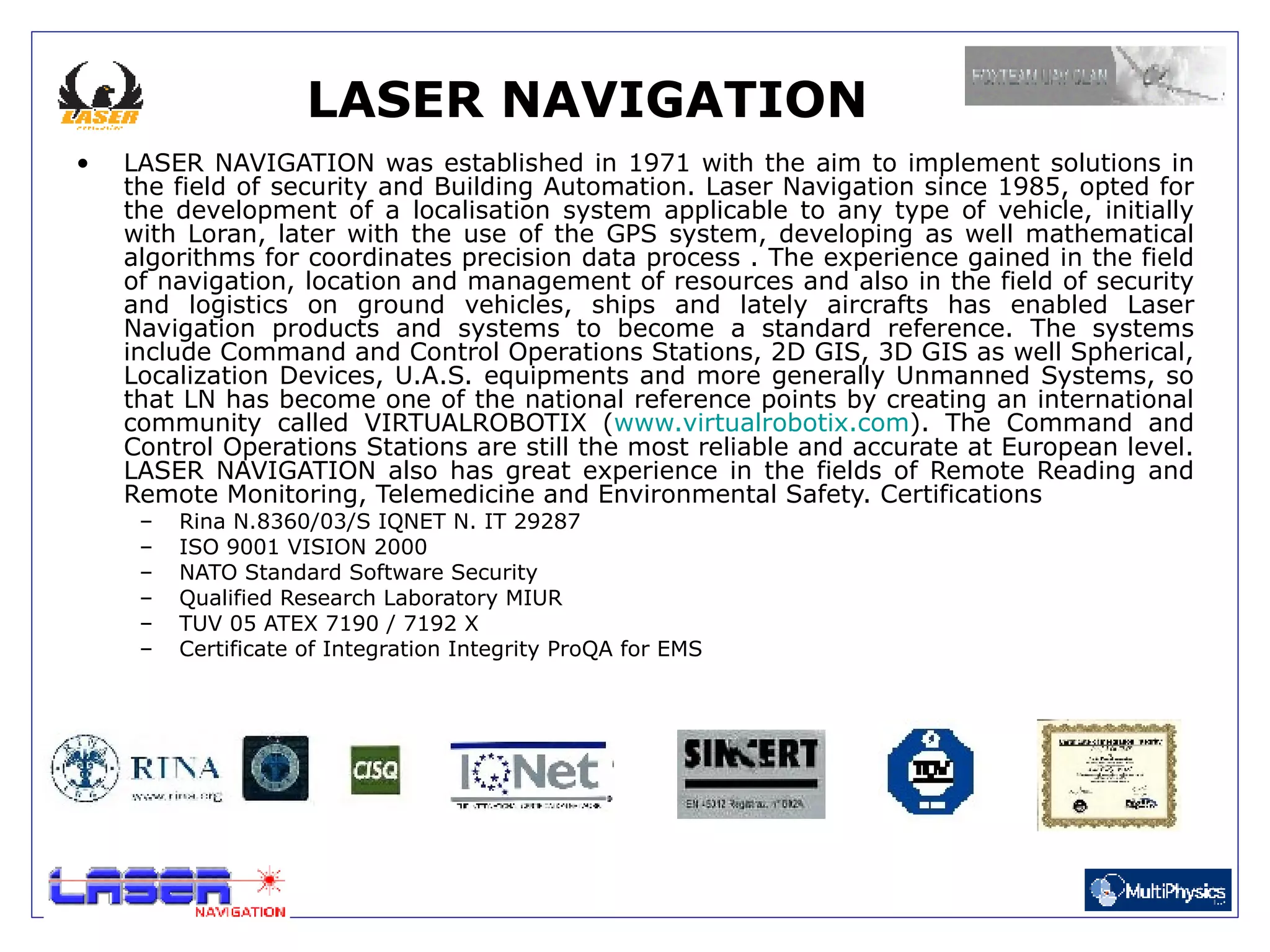 LASER NAVIGATION
•   LASER NAVIGATION was established in 1971 with the aim to implement solutions in
    the field of security and Building Automation. Laser Navigation since 1985, opted for
    the development of a localisation system applicable to any type of vehicle, initially
    with Loran, later with the use of the GPS system, developing as well mathematical
    algorithms for coordinates precision data process . The experience gained in the field
    of navigation, location and management of resources and also in the field of security
    and logistics on ground vehicles, ships and lately aircrafts has enabled Laser
    Navigation products and systems to become a standard reference. The systems
    include Command and Control Operations Stations, 2D GIS, 3D GIS as well Spherical,
    Localization Devices, U.A.S. equipments and more generally Unmanned Systems, so
    that LN has become one of the national reference points by creating an international
    community called VIRTUALROBOTIX (www.virtualrobotix.com). The Command and
    Control Operations Stations are still the most reliable and accurate at European level.
    LASER NAVIGATION also has great experience in the fields of Remote Reading and
    Remote Monitoring, Telemedicine and Environmental Safety. Certifications
     –   Rina N.8360/03/S IQNET N. IT 29287
     –   ISO 9001 VISION 2000
     –   NATO Standard Software Security
     –   Qualified Research Laboratory MIUR
     –   TUV 05 ATEX 7190 / 7192 X
     –   Certificate of Integration Integrity ProQA for EMS
 