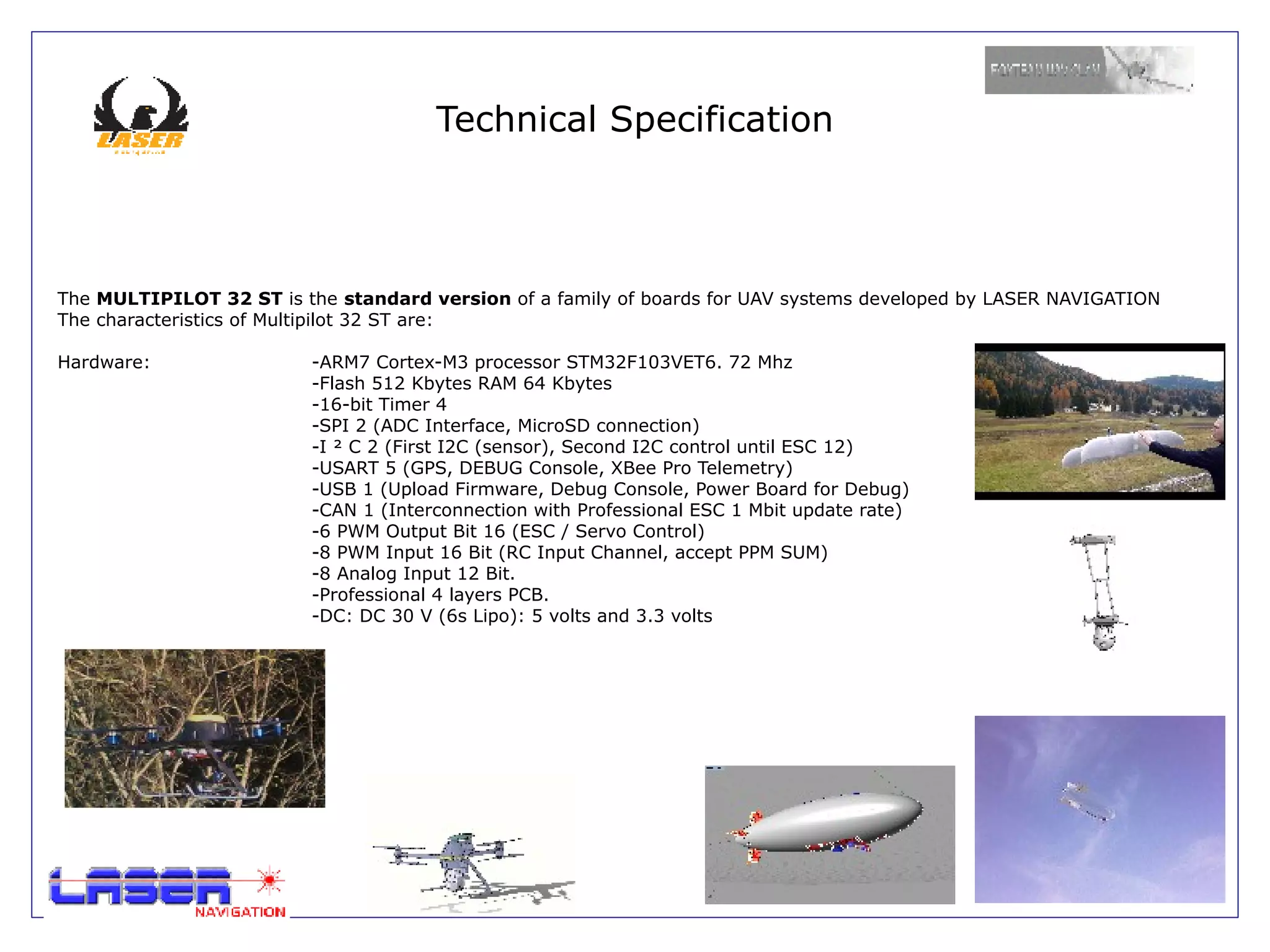 Technical Specification



The MULTIPILOT 32 ST is the standard version of a family of boards for UAV systems developed by LASER NAVIGATION
The characteristics of Multipilot 32 ST are:

Hardware:                -ARM7 Cortex-M3 processor STM32F103VET6. 72 Mhz
                         -Flash 512 Kbytes RAM 64 Kbytes
                         -16-bit Timer 4
                         -SPI 2 (ADC Interface, MicroSD connection)
                         -I ² C 2 (First I2C (sensor), Second I2C control until ESC 12)
                         -USART 5 (GPS, DEBUG Console, XBee Pro Telemetry)
                         -USB 1 (Upload Firmware, Debug Console, Power Board for Debug)
                         -CAN 1 (Interconnection with Professional ESC 1 Mbit update rate)
                         -6 PWM Output Bit 16 (ESC / Servo Control)
                         -8 PWM Input 16 Bit (RC Input Channel, accept PPM SUM)
                         -8 Analog Input 12 Bit.
                         -Professional 4 layers PCB.
                         -DC: DC 30 V (6s Lipo): 5 volts and 3.3 volts
 