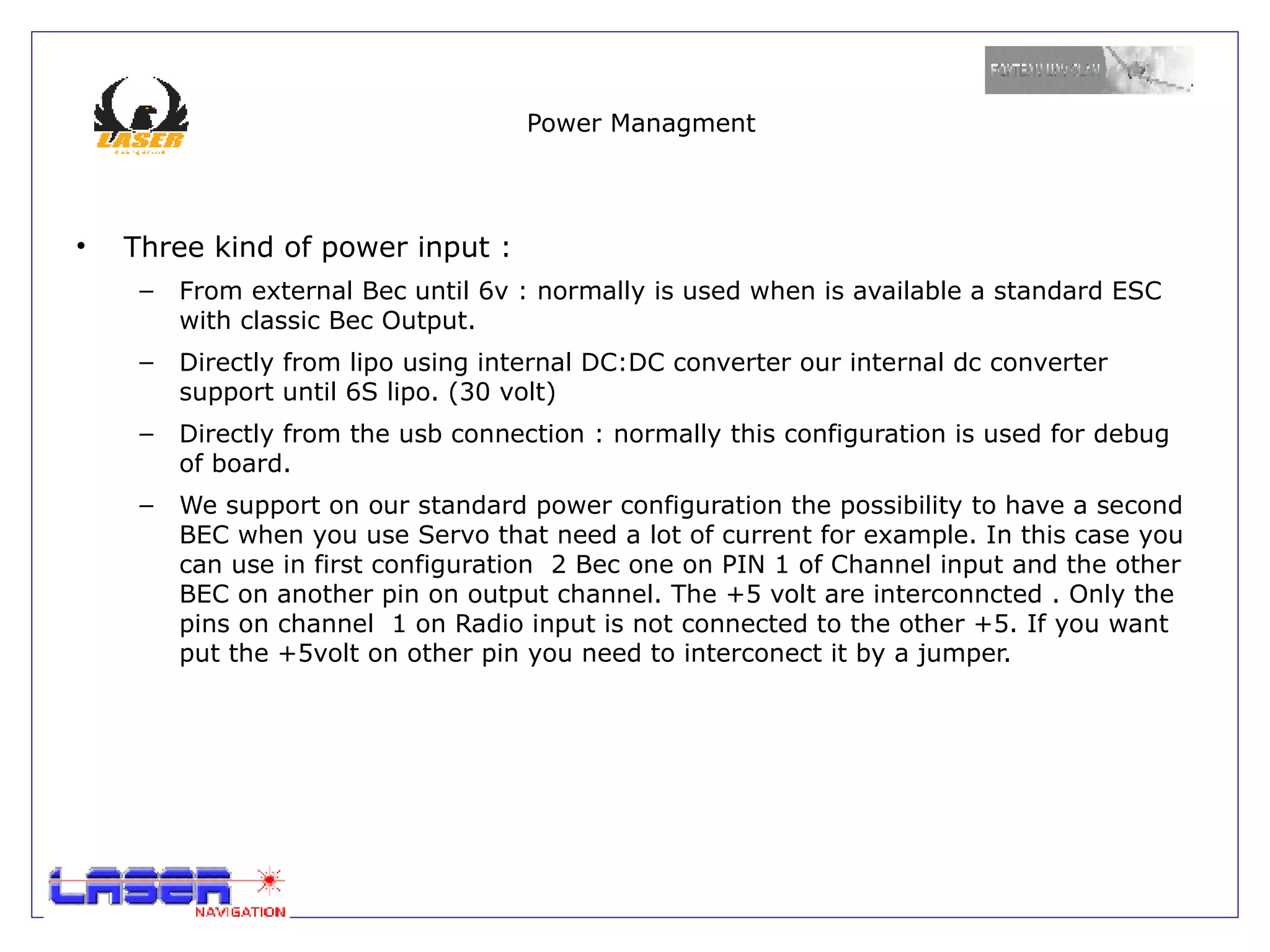 Power Managment




•   Three kind of power input :
     –   From external Bec until 6v : normally is used when is available a standard ESC
         with classic Bec Output.
     –   Directly from lipo using internal DC:DC converter our internal dc converter
         support until 6S lipo. (30 volt)
     –   Directly from the usb connection : normally this configuration is used for debug
         of board.
     –   We support on our standard power configuration the possibility to have a second
         BEC when you use Servo that need a lot of current for example. In this case you
         can use in first configuration 2 Bec one on PIN 1 of Channel input and the other
         BEC on another pin on output channel. The +5 volt are interconncted . Only the
         pins on channel 1 on Radio input is not connected to the other +5. If you want
         put the +5volt on other pin you need to interconect it by a jumper.
 
