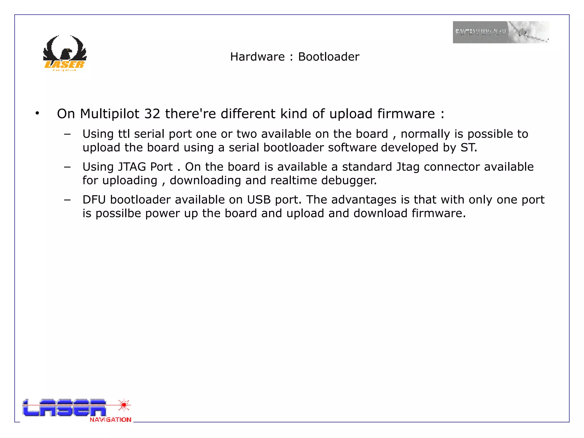 Hardware : Bootloader




•   On Multipilot 32 there're different kind of upload firmware :
     –   Using ttl serial port one or two available on the board , normally is possible to
         upload the board using a serial bootloader software developed by ST.
     –   Using JTAG Port . On the board is available a standard Jtag connector available
         for uploading , downloading and realtime debugger.
     –   DFU bootloader available on USB port. The advantages is that with only one port
         is possilbe power up the board and upload and download firmware.
 