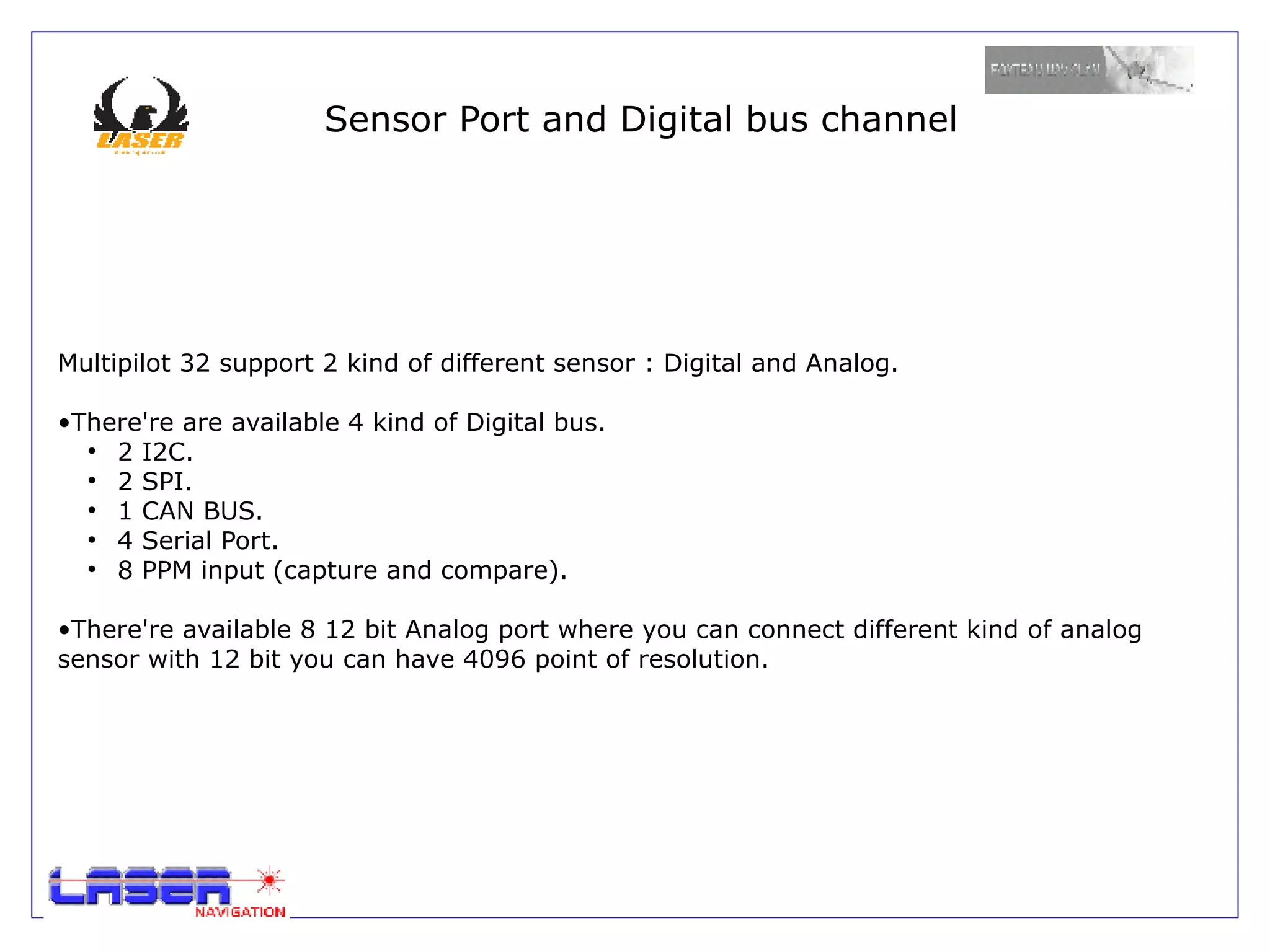Sensor Port and Digital bus channel




Multipilot 32 support 2 kind of different sensor : Digital and Analog.

•There're are available 4 kind of Digital bus.
  ●
    2 I2C.
  ●
    2 SPI.
  ●
    1 CAN BUS.
  ●
    4 Serial Port.
  ●
    8 PPM input (capture and compare).

•There're available 8 12 bit Analog port where you can connect different kind of analog
sensor with 12 bit you can have 4096 point of resolution.
 