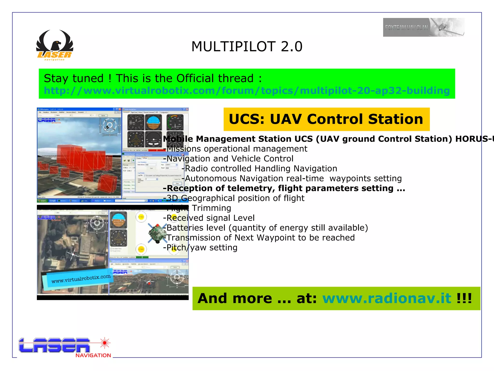 Technical Specification The  MULTIPILOT 32 ST  is the  standard version  of a family of boards for UAV systems developed by LASER NAVIGATION The characteristics of Multipilot 32 ST are: Hardware: - ARM7 Cortex-M3  processor STM32F103VET6. 72 Mhz -Flash 512 Kbytes RAM 64 Kbytes -16-bit Timer 4 -SPI 2 (ADC Interface, MicroSD connection) -I ² C 2 (First I2C (sensor), Second I2C control until ESC 12) -USART 5 (GPS, DEBUG Console, XBee Pro Telemetry) -USB 1 (Upload Firmware, Debug Console, Power Board for Debug) -CAN 1 (Interconnection with Professional ESC 1 Mbit update rate) -6 PWM Output Bit 16 (ESC / Servo Control) -8 PWM Input 16 Bit (RC Input Channel, accept PPM SUM) -8 Analog Input 12 Bit. -Professional 4 layers PCB. -DC: DC 30 V (6s Lipo): 5 volts and 3.3 volts 