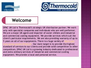 Welcome 
DPAC UK Ltd is Thermocold’s strategic UK distribution partner. We work 
only with specialist companies and individuals who are well performer. 
We are a major UK agent and importer of water chillers and industrial 
and commercial cooling equipment. We provide services which suit the 
client’s particular requirements. We are also providing warranty of up to 
5 years on all of our equipments. There is a huge variety of Multi pipe 
heat pump system RTMA UK. Our main target is to provide the highest 
standard of services to our clients and provide solid competition to other 
competitors. DPAC UK Ltd is a growing industry dedicated to professional 
and extra ordinary services of industrial and commercial cooling 
equipment. We provide a local and personal service. 
 