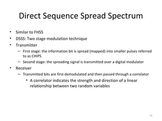Direct Sequence Spread Spectrum
•   Similar to FHSS
•   DSSS: Two stage modulation technique
•   Transmitter
     – First stage: the information bit is spread (mapped) into smaller pulses referred
       to as CHIPS
     – Second stage: the spreading signal is transmitted over a digital modulator
•   Receiver
     – Transmitted bits are first demodulated and then passed through a correlator
         • A correlator indicates the strength and direction of a linear
           relationship between two random variables




                                                                                     10
 