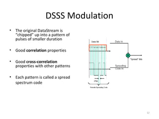 DSSS Modulation
•   The original DataStream is
    “chipped” up into a pattern of
    pulses of smaller duration

•   Good correlation properties

•   Good cross-correlation
    properties with other patterns

•   Each pattern is called a spread
    spectrum code




                                       12
 