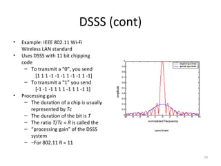 DSSS (cont)
•   Example: IEEE 802.11 Wi-Fi
    Wireless LAN standard
•   Uses DSSS with 11 bit chipping
    code
     – To transmit a “0”, you send
          [1 1 1 -1 -1 -1 1 -1 -1 1 -1]
     – To transmit a “1” you send
          [-1 -1 -1 1 1 1 -1 1 1 -1 1]
•   Processing gain
     – The duration of a chip is usually
        represented by Tc
     – The duration of the bit is T
     – The ratio T/Tc = R is called the
     – “processing gain” of the DSSS
        system
     – –For 802.11 R = 11

                                           14
 