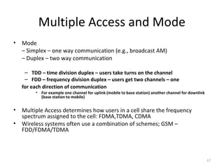 Multiple Access and Mode
•   Mode
    – Simplex – one way communication (e.g., broadcast AM)
    – Duplex – two way communication

     – TDD – time division duplex – users take turns on the channel
     – FDD – frequency division duplex – users get two channels – one
    for each direction of communication
         • For example one channel for uplink (mobile to base station) another channel for downlink
           (base station to mobile)


•   Multiple Access determines how users in a cell share the frequency
    spectrum assigned to the cell: FDMA,TDMA, CDMA
•   Wireless systems often use a combination of schemes; GSM –
    FDD/FDMA/TDMA



                                                                                                      17
 