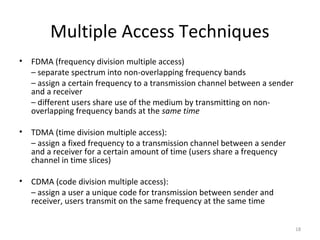 Multiple Access Techniques
•   FDMA (frequency division multiple access)
    – separate spectrum into non-overlapping frequency bands
    – assign a certain frequency to a transmission channel between a sender
    and a receiver
    – different users share use of the medium by transmitting on non-
    overlapping frequency bands at the same time

•   TDMA (time division multiple access):
    – assign a fixed frequency to a transmission channel between a sender
    and a receiver for a certain amount of time (users share a frequency
    channel in time slices)

•   CDMA (code division multiple access):
    – assign a user a unique code for transmission between sender and
    receiver, users transmit on the same frequency at the same time


                                                                              18
 