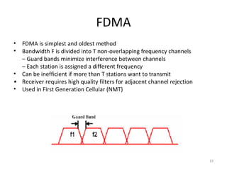 FDMA
• FDMA is simplest and oldest method
• Bandwidth F is divided into T non-overlapping frequency channels
  – Guard bands minimize interference between channels
  – Each station is assigned a different frequency
• Can be inefficient if more than T stations want to transmit
• Receiver requires high quality filters for adjacent channel rejection
• Used in First Generation Cellular (NMT)




                                                                          19
 