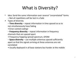 What is Diversity?
• Idea: Send the same information over several “uncorrelated” forms
  – Not all repetitions will be lost in a fade
• Types of diversity
  – Time diversity – repeat information in time spaced so as to
  not simultaneously have fading
  • Error control coding!
  – Frequency diversity – repeat information in frequency
  channels that are spaced apart
  • Frequency hopping spread spectrum, OFDM
  – Space diversity – use multiple antennas spaced sufficiently
  apart so that the signals arriving at these antennas are not
  correlated
  • Usually deployed in all base stations but harder at the mobile



                                                                      2
 