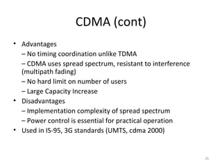 CDMA (cont)
• Advantages
  – No timing coordination unlike TDMA
  – CDMA uses spread spectrum, resistant to interference
  (multipath fading)
  – No hard limit on number of users
  – Large Capacity Increase
• Disadvantages
  – Implementation complexity of spread spectrum
  – Power control is essential for practical operation
• Used in IS-95, 3G standards (UMTS, cdma 2000)


                                                           29
 