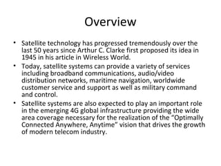 Overview
• Satellite technology has progressed tremendously over the
  last 50 years since Arthur C. Clarke first proposed its idea in
  1945 in his article in Wireless World.
• Today, satellite systems can provide a variety of services
  including broadband communications, audio/video
  distribution networks, maritime navigation, worldwide
  customer service and support as well as military command
  and control.
• Satellite systems are also expected to play an important role
  in the emerging 4G global infrastructure providing the wide
  area coverage necessary for the realization of the “Optimally
  Connected Anywhere, Anytime” vision that drives the growth
  of modern telecom industry.
 